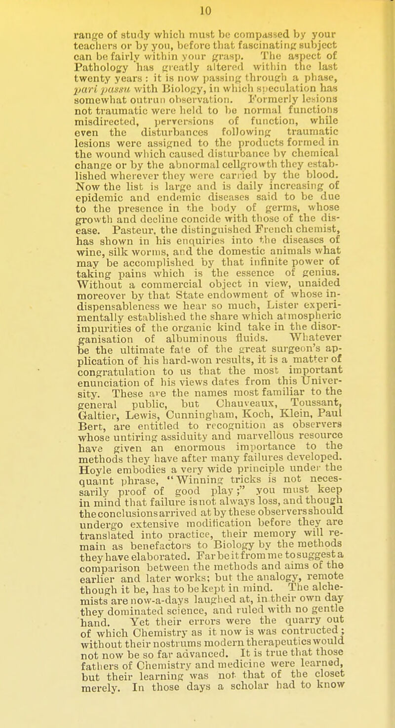 range of study which must be compdssed by your teachers or by you, before that fascinatiiif; subject can be fairly within your grasp. Tlie aspect of Pathology has greatly altered witliin the last twenty years : it is now passing through a phase, Ijari pumni- with Biology, in which speculation has somewhat outrui) observation. Formerly lesions not traumatic were held to bo normal functions misdirected, perrersions of function, while even the disturbances following traumatic lesions were assigned to the products formed in the wound which caused disturbance by chemical change or by the abnormal cellgrowth they estab- lished wherever they were cari ied by the blood. Now the list is large and is daily increasing of epidemic and endemic diseases said to be due to the presence in the body of germs, whose growth and decline concide with those of the dis- ease. Pasteur, the distinguished French chemist, has shown in his enquiries into the diseases of wine, silk worms, and the domestic animals what may be accomplished by that infinite power of taking pains which is the essence of genius. Without a commercial object in view, unaided moi-eover by that State endowment of whose in- dispensableness we hear so much, Lister experi- mentally established the share which atmospheric impurities of the oreanic kind take in the disor- ganisation of albuminous fluids. Whatever be the ultimate fa1e of the great surgeon's ap- plication of his hard-won results, it is a matter of congratulation to us that the most important enunciation of his views dates from this Univer- sity. These ai e the names most familiar to the general public, but Chauveaux, Toussant, Galtier, Lewis, Cunningham, Koch, Klein, Paul Bert, are entitled to recognition as observers whose untiring assiduity and marvellous resource have given an enormous importance to the methods they have after many failures developed. Hoyle embodies a very wide principle under the quaint phrase, Winning tricks is not neces- sarily proof of good play; you must keep in mind that failure is not always loss, and though the conclusions ai-rived at by these observersshould undergo extensive moditication before they are translated into nractice, their memory will re- main as benefactors to Biology by the methods they have elaborated. Far be it from me to suggest a comparison between the methods and aims of the earlier and later works; but the analogy, remote though it be, has to be kept in mind. The alche- mists are now-a-days laughed at, in their own day they dominated science, and ruled with no gentle hand. Yet their errors were the quarry out of which Chemistry as it now is was contructed ; without their nostrums modern therapeutics would not now be so far advanced. It is true that those fathers of Chemistry and medicine were learned, but their learning was not that of the closet merely. In those days a scholar had to know