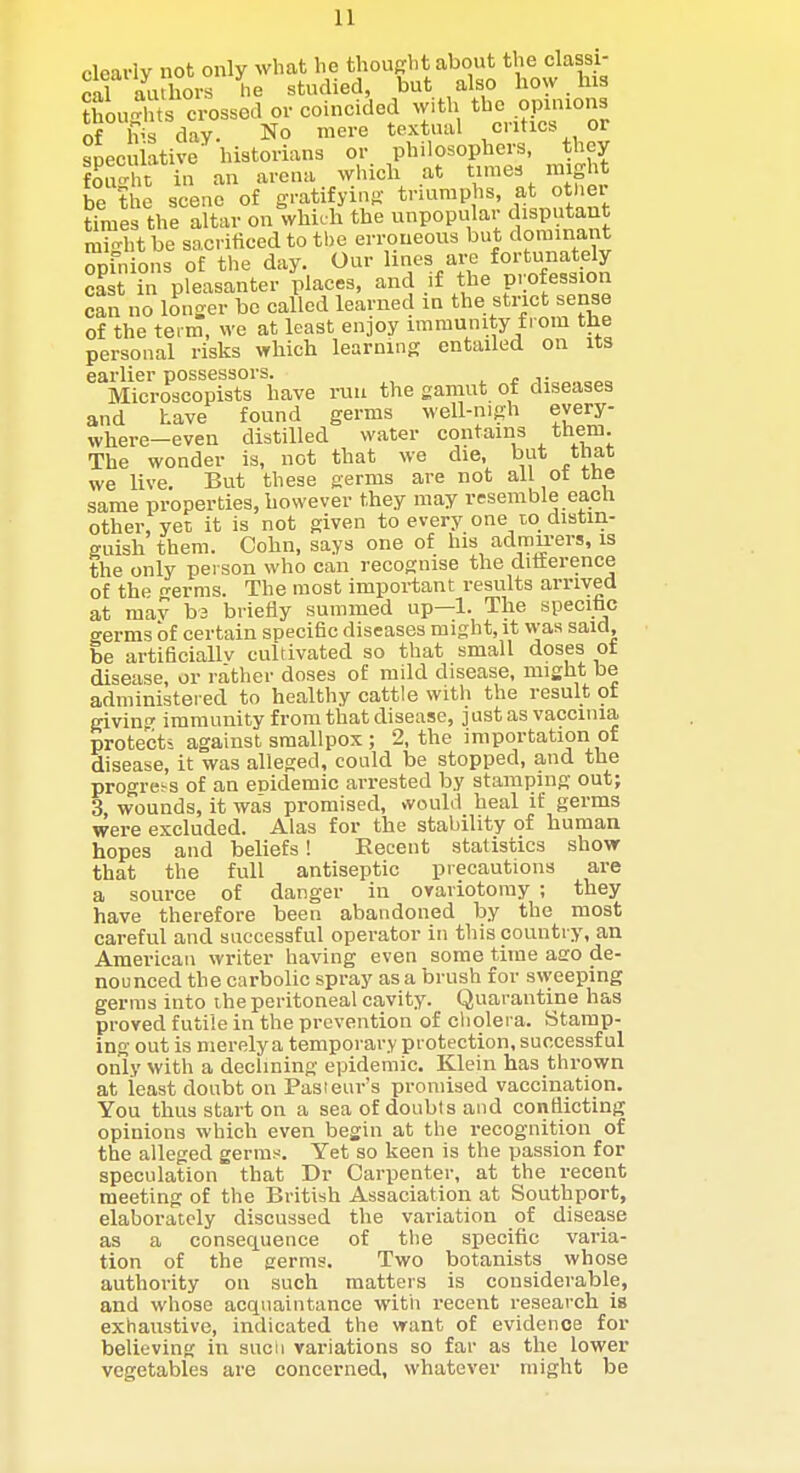 clearly not only what he thought about the classi- cal authors he studied, but also how. his thou-rTts crossed or coincided with the opuuons of Ivs day. No mere textual critics or spec lative historians or philosophers, they St in an arena ^vhicll at raes might be the scene of gratifying truimphs, atJ't''ei times the altar on which the unpopular disputant mi-htbe sacrificed to the erroneous but dominant oiinLs of the day. Our lines are fortunately cast in pleasanter places, and if the profession can no longer be called learned in the strict sense of the teim, we at least enjoy immunity from the personal risks which learning entailed on its earlier possessors. , r v Microscopists have run the gamut of diseases and have found germs well-nigh every- where-even distilled water contains them. The wonder is, not that we die, but that we live. But these germs are not all ot the same properties, however they may resemble each other, yet it is not given to every one to distin- guish them. Oohn, says one of his admu-ers, is the only person who can recognise the ditterence of the -erras. The most important results arrived at mav bs briefly summed up—1. The specific germs of certain specific diseases might, it was said, be artificiallv cultivated so that small doses ot disease, or rather doses of mild disease, might be administered to healthy cattle with the result ot giving immunity from that disease, just as vaccinia protects against smallpox; 2, the importation of disease, it was alleged, could be stopped, and the progress of an euidemic arrested by stamping out; 3 wounds, it was promised, vvould heal if germs were excluded. Alas for the stability of human hopes and beliefs! Eecent statistics show that the full antiseptic precautions are a source of danger in oyariotoray ; they have therefore been abandoned by the most careful and successful operator in this country, an American writer having even some time ago de- nounced the carbolic spray as a brush for sweeping germs into the peritoneal cavity. Quarantine has proved futile in the prevention of cliolera. Stamp- ing out is merely a temporary protection, successful only with a declining epidemic. Klein has thrown at least doubt on Pasteur's promised vaccination. You thus start on a sea of doubts and conflicting opinions which even begin at the recognition of the alleged germs. Yet so keen is the passion for speculation that Dr Carpenter, at the recent meeting of the British Assaciation at Southport, elaborately discussed the variation of disease as a consequence of the specific varia- tion of the germs. Two botanists whose authority on such matters is considerable, and whose acquaintance with recent research is exhaustive, indicated the want of evidence for believing in sucii variations so far as the lower vegetables are concerned, whatever might be