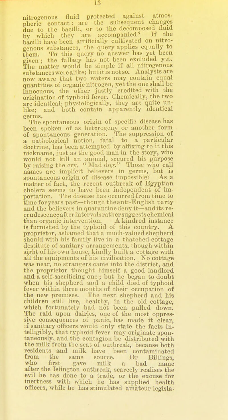 nitrogenous fluid protected affainst atmos- pheric contact: are the subsequent changes due to tlie bacilli, or to the decomposed fluid by which they are accompanied? If the bacilli have been artificially cultivated on nitro- genous substances, the query applies equally to them. To this qutry no answer has yet been given ; the fallacy has not been excluded yst. The matter would be simple if all nitrogenous substances were alike; but it is not so. Ansilysts are now aware that two waters may contain equal quantities of organic nitrogen, yet the one shall be innocuous, the other justly credited with the origination of typhoid fever. Chemically, the two are identical; phj'siologically, they aro quite un- like; and both contain apparently identical germs. The spontaneous origin of specific disease has been spoken of as heterogeny or another form of spontaneous generation. The suppression of a pathological notion, fatal to a particular doctrine, has been attempted by affixing to it this nickname, just as the good man in the story, who would not kill an animal, secured his purpose by raising the cry, Mad dog. Those who call names are implicit believers in germs, but is spontaneous origin of disease impossible? As a matter of fact, the recent outbreak of Egyptian cholera seems to have been independent of im- portation. The disease has occurred from time to time foryears past—though the anti-English party and the believers in quarantine deny it—audits re- crudescence after intervals rather sugaestschemical than organic intervention. A kindred instance is furnished by the typhoid of this country. A proprietor, ashamed that a much-valued shepherd should with his family live in a thatched cottage destitute of sanitary arranirements, ihousrh within sight of his own house, kindly built a cottage with all the equipments of his civilisation. No cottage was near, no sti-angers came into the district, and the proprietor thought himself a good landlord and a self-sacriticing one ; but he began to doubt when his shepherd and a child died of typhoid fever within three months of their occupation of the new premises. The next shepherd and his children still live, healthy, in the old cottage, which fortunately had not been pulled down. The raid upon dairies, one of the most oppres- sive consequences of panic, has made it clear, if sanitary ofiicers would only state the facts in- telligibly, that typhoid fever may originate spon- taneously, and the contagion be distributed with the milk froin the seat of outbreak, because both residents and milk have been contaminated from the same source. Dr Billings, who first gave milk a bad name after the Islington outbreak, scarcely realises the evil he has done to a trade, or the excuse for inertness with which he has supplied health officers, while he has stimulated amateur legisla-