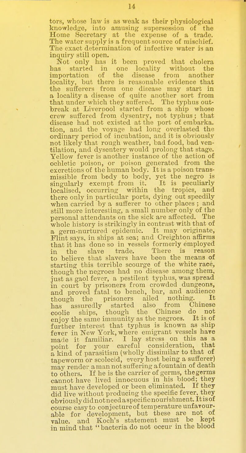 tors, whose law is as weak as their physiological knowledge, into amusing supersession of the Home Secretary at the expense of a trade. The water supijly is a frefluent source of mischief. The exact determination of infective water is an inquiry still open. Not only has it been proved that cholera has started in one locality without the irapoi'tation of the disease from another locality, but there is reasonable evidence that the sufferers from one disease may start in a locality a disease of quite another sort from that under which they suffered. The typhus out- break at Liverpool started from a ship whose crew suffered from dysentry, not typhus; that disease had not existed at the port of embarka. tion, and the voyage had long overlasted the ordinary period of incubation, and it is obviously not likely that rough weather, bad food, Vjad ven- tilation, and dysentery would prolong that stage. Yellow fever is another instance of the action of ochletic poison, or poison generated from the excretions of the human body. It is a poison trans- missible from body to body, yet the negro is singularly exempt from it. It is peculiarly localised, occurring within the tropics, and there only in particular ports, dying out speedily when carried by a sufferer to other places ; and still more interesting, a small number only of the personal attendants on the sick are affected. The whole history is strikingly in contrast with that of a germ-nurtured epidemic. It may originate, Flint says, in ships at sea; and Creighton affirms that it has done so in vessels formerly employed in the slave trade. There is reason to believe that slavers have been the nieans of starting this terrible scoui-ge of the white race, though the negroes had no disease among them, just as gaol fever, a pestilent typhus, was spread in court by prisoners from crowded dungeons, and proved fatal to bench, bar, and audience though the prisoners ailed nothing. It has assuredly started also from Chinese coolie ships, though the Chinese do not enjoy the same immunity as the negroes. It is of further interest that typhus is known as ship fever in New York, where emigrant vessels haTC made it familiar. I lay stress on this as a point for your careful consideration, that a kind of parasitism (wholly dissimilar to that of tapeworm or scolecid, every host being a sufferer) may render a man not suffering afountain of death to others. If he is the carrier of germs, the germs cannot have lived innocuous in his blood; they must have developed or been eliminated. If they did live without producing the specific fever, they obviously did not needa specific nourishment. It is of course easyto conjecture of temperature unfavour- able for development, but these are not of Talue. and Koch's statement must be kept in mind that bacteria do not occur in the blood