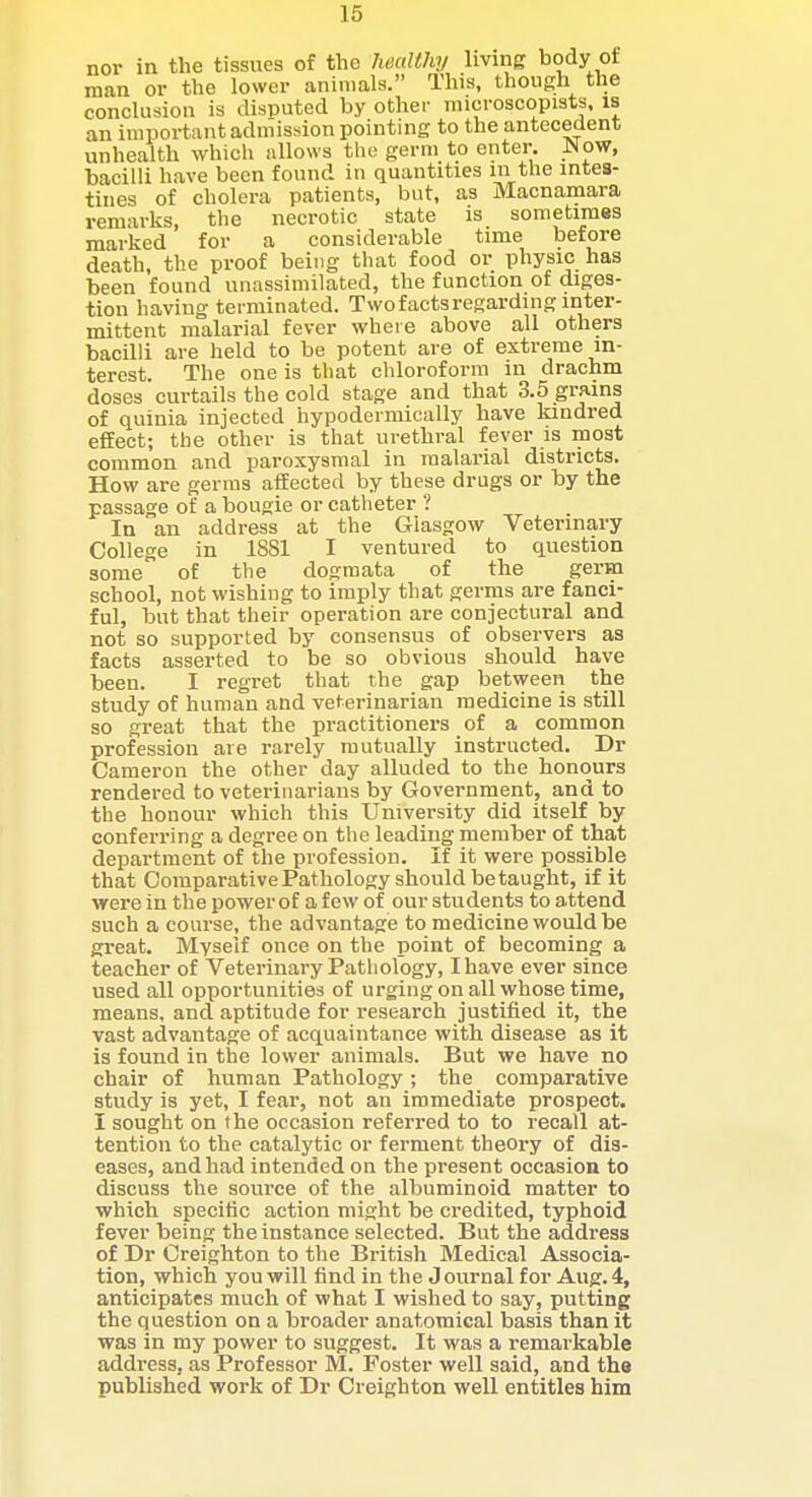 nor in the tissues of the IwaUhy Imng body of man or the lower animals. This, though the conclusion is disputed by other microscopists, is an important admission pointing to the antecedent unheaith which allows the germ to enter. Now, bacilli have been found in quantities in the intes- tines of cholera patients, but, as Macnamara remarks, the necrotic state is sometimes marked for a considerable time before death, the proof being that food or physic has been found unassimilated, the function of diges- tion having terminated. Two facts regarding inter- mittent malarial fever where above all others bacilli are held to be potent are of extreme in- terest. The one is that chloroform in drachm doses curtails the cold stage and that 3.5 grains of quinia injected hypodermically have kindred effect; the other is that urethral fever is most common and paroxysmal in malarial districts. How are germs affected by these drugs or by the passage of a bougie or catheter ? In an address at the Glasgow Veterinary College in 1881 I ventured to question some of the dogmata of the germ school, not wishing to imply that germs are fanci- ful, but that their operation are conjectural and not so supported by consensus of observers as facts asserted to be so obvious should have been. I regret that the gap between the study of human and veterinarian medicine is still so great that the practitioners of a common profession are rarely mutually instructed. Dr Cameron the other day alluded to the honours rendered to veterinarians by Government, and to the honour which this University did itself by conferring a degree on the leading member of that department of the profession. If it were possible that ComparativePathology should be taught, if it were in the powerof a few of our students to attend such a course, the advantage to medicine would be great. Myself once on the point of becoming a teacher of Veterinary Pathology, I have ever since used all opportunities of urging on all whose time, means, and aptitude for research justified it, the vast advantage of acquaintance with disease as it is found in the lower animals. But we have no chair of human Pathology; the comparative study is yet, I fear, not an immediate prospect. I sought on the occasion referred to to recall at- tention to the catalytic or ferment theory of dis- eases, and had intended on the present occasion to discuss the source of the albuminoid matter to which specitic action might be credited, typhoid fever being the instance selected. But the address of Dr Creighton to the British Medical Associa- tion, which you will find in the J ournal for Aug. 4, anticipates much of what I wished to say, putting the question on a broader anatomical basis than it was in my power to suggest. It was a remarkable address, as Professor M. Foster well said, and the published work of Dr Creighton well entitles him