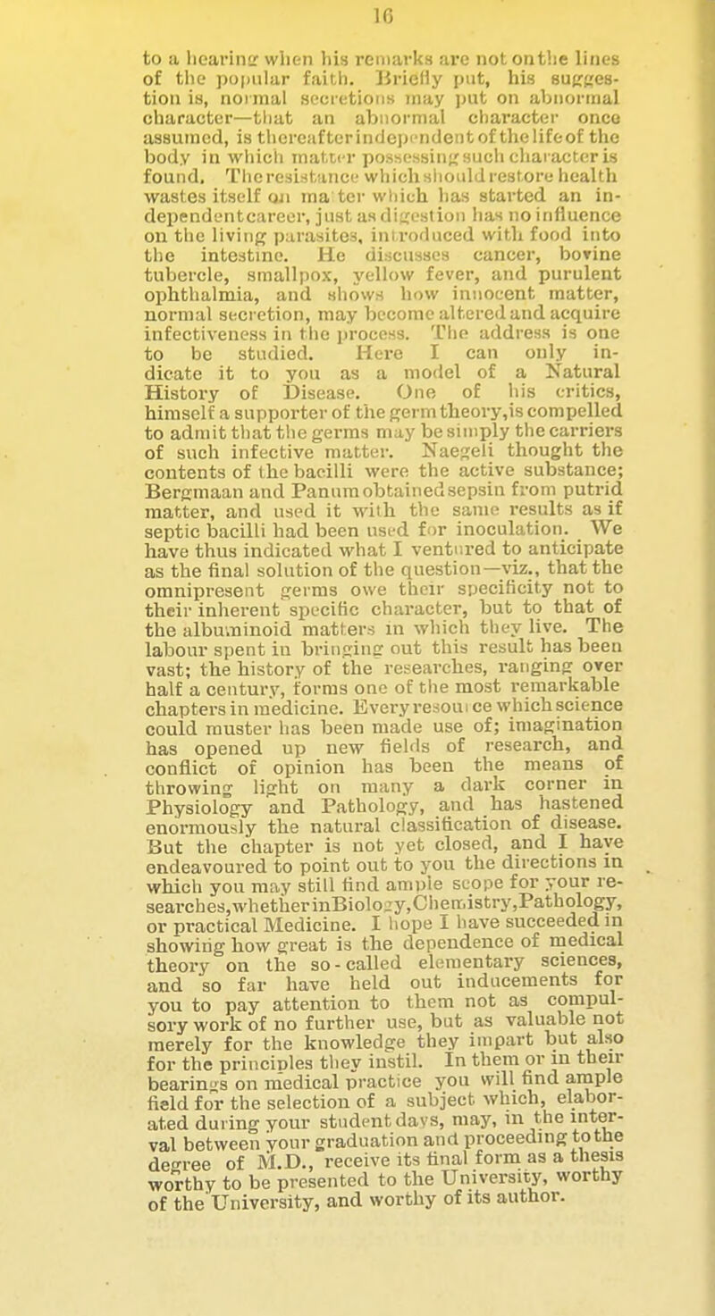 10 to a liearinir when his remarks arc not onthe lines of the popular faith, lirieliy put, his suKges- tion is, noi inal secretions may jnit on abnortnal character—that an abnormal character once assumed, is thercafterindeix'ndentof thelifeof the body in which matter possessing;sucii cliaractcr is found. Thcresistance whichslioiild restore health wastes itself Qji ma tor wliich has started an in- dependentcareer, just as digestion has no influence on the liviiipf parasites, introduced with food into the intestine. He discusses cancer, boTine tubercle, smallpox, yellow fever, and purulent ophthalmia, and shows how innocent matter, normal secretion, may become altered and acquire infectiveness in tiie process. The address is one to be studied. Here I can only in- dicate it to you as a model of a Natural History of Disease. One of his critics, himself a supporter of the germ theory,is compelled to admit that the germs may be simply the carriers of such infective matter. Naegeli thought the contents of the bacilli were the active substance; Bergmaan and Panura obtainedsepsin from putrid matter, and used it with the same results as if septic bacilli had been usi-d for inoculation. We have thus indicated what I ventured to anticipate as the final solution of the question—^dz., that the omnipresent germs owe their specificity not to their inherent specific character, but to that of the albuminoid matters ui which they live. The labour spent in bringing out this result has been vast; the history of the researches, ranging over half a century, forms one of tlie most remarkable chapters in medicine. Every resoui ce which science could muster has been made use of; imagination has opened up new fields of research, and conflict of opinion has been the means of throwing light on many a dark corner in Physiology and Pathology, and has hastened enormously the natural classification of disease. But the chapter is not yet closed, and I have endeavoured to point out to you the du-ections in which you may still find ample seope for your re- searches,whetherinBiolo„'y,Ciienriistry,Pathology, or practical Medicine. I hope I have succeeded in showing how great is the dependence of medical theory on the so-called elementary sciences, and so far have held out inducements for you to pay attention to them not as compul- sory work of no further use, but as valuable not merely for the knowledge they impart but also for the princinles they instil. In them or in their bearin'^'s on medical practice you will find ample field for the selection of a subject which, elabor- ated during your student days, may, in the inter- val between your graduation and proceeding to the deo-ree of M.D., receive its final form as a tliesis worthy to be presented to the University, worthy of the'University, and worthy of its author.