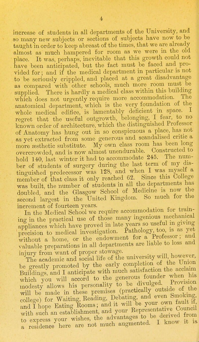 increase of students in all departments of the University, and so many new subjects or sections of subjects have now to be taught in order to keep abreast of the times, that we are already almost as much hampered for room as we were in the old place. It was, perhaps, inevitable that this growth could not have been anticipated, but the fact must be faced and pro- vided for; and if the medical department in particular is not to be seriously crippled, and placed at a great disadvantage as compared with other schools, much more room must be supplied. There is hardly a medical class within this building which does not urgently require more accommodation. The anatomical department, which is the very foundation of the whole medical edifice, is lamentably deficient m space, i regret that the useful outgrowth, belonging, I fear, to no known order of architecture, which the distinguished Professor of Anatomy has hung out in so conspicuous a place has not as yet extracted from some generous and scandalised critic a ' more aesthetic substitute. My own class room has been long overcrowded, and is now almost unendurable. Constructed to hold 140, last winter it had to accommodate 245. ihe num- ber of students of surgery during the last term of my dis- tinguished predecessor was 128, and when I was_ myselt a member of that class it only reached 62. Since this College was built, the number of students in all the departments has doubled, and the Glasgow School of Medicine is now the second largest in the United Kingdom. So much for the increment of fourteen years. n + • In the Medical School we require accommodation tor train- ing in the practical use of those many ingenious mechanical appliances which have proved in late yea,rs so useful m giving precision to medical investigation. Pathology too, is as yet without a home, or the endowment for a Professor; and valuable preparations in all departments are liable to loss and iniury from want of proper stowage. The academic and social life of the ^^^^^^^^^ be greatly promoted by the early completion oi ^he Union Buildings! and I anticipate with much satisfaction th^ af ^^^^ which you will accord to the generous_ founder ^ en his modest/ allows his personality to ^^.^^^,^1^^^?, he will be made in these premises (practically outside ot the collecre) for Waiting, Reading, Debating and even Smoking, and 11 ope Eating Rooms; and it will be your own fault if t^^'suXan estallishmen , and your Rep—^^^^^ to express your wishes, the advantages to be deiived trom a residence here are not much augmented. I know it is