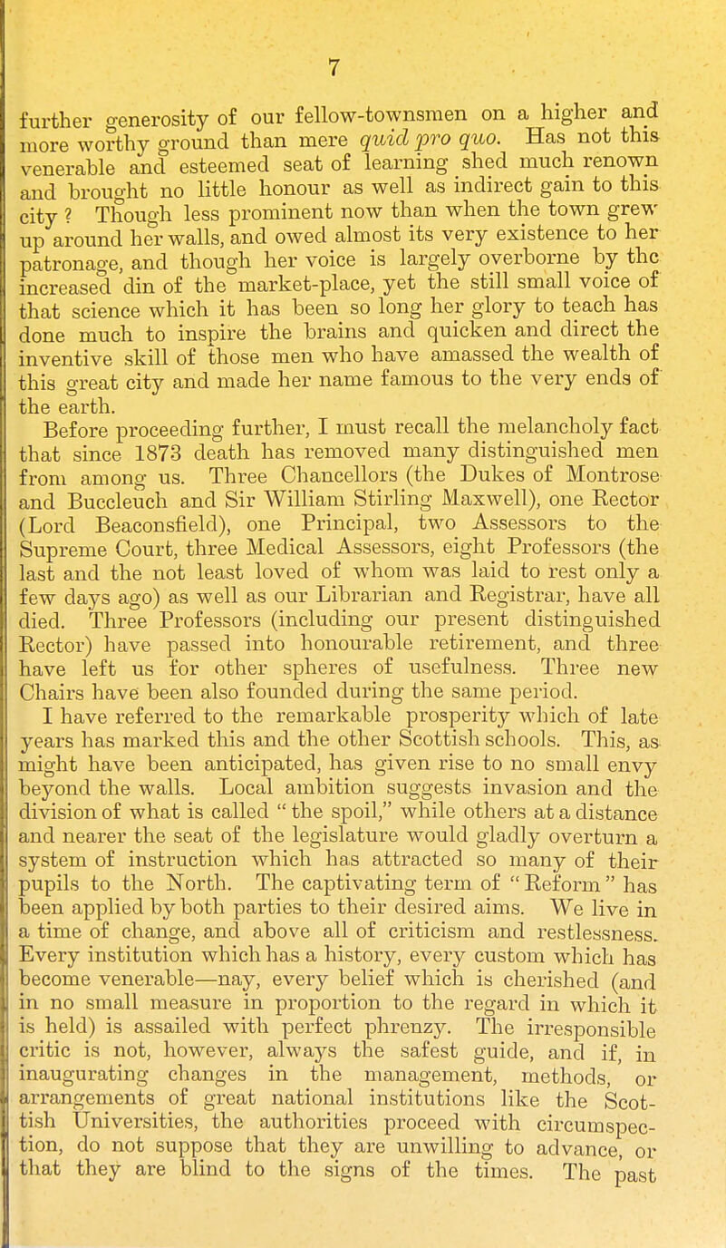 further generosity of our fellow-townsmen on a higher and more worthy ground than mere quid pro quo. Has not this venerable and esteemed seat of learning shed much renown and brought no little honour as well as indirect gain to this city ? Though less prominent now than when the town grew up around her walls, and owed almost its very existence to her patronage, and though her voice is largely overborne by the increased din of the market-place, yet the still small voice of that science which it has been so long her glory to teach has done much to inspire the brains and quicken and direct the inventive skill of those men who have amassed the wealth of this great city and made her name famous to the very ends of the earth. Before proceeding further, I must recall the melancholy fact that since 1873 death has removed many distinguished men from among us. Three Chancellors (the Dukes of Montrose and Buccleuch and Sir William Stirling Maxwell), one Rector (Lord Beaconsfield), one Principal, two Assessors to the Supreme Court, three Medical Assessors, eight Professors (the last and the not least loved of whom was laid to rest only a few days ago) as well as our Librarian and Registrar, have all died. Three Professors (including our present distinguished Rector) have passed into honourable retirement, and three have left us for other spheres of usefulness. Three new Chairs have been also founded during the same period. I have referred to the remarkable prosperity which of late years has marked this and the other Scottish schools. This, as might have been anticipated, has given rise to no small envy beyond the walls. Local ambition suggests invasion and the division of what is called  the spoil, while others at a distance and nearer the seat of the legislature would gladly overturn a system of instruction which has attracted so many of their pupils to the North. The captivating term of  Reform  has been applied by both parties to their desired aims. We live in a time of change, and above all of criticism and restlessness. Every institution which has a history, every custom which has become venerable—nay, every belief which is cherished (and in no small measure in proportion to the regard in which it is held) is assailed with perfect phrenzy. The irresponsible critic is not, however, always the safest guide, and if, in inaugurating changes in the management, methods, or arrangements of great national institutions like the Scot- tish Universities, the authorities proceed with circumspec- tion, do not suppose that they are unwilling to advance, or that they are blind to the signs of the times. The past