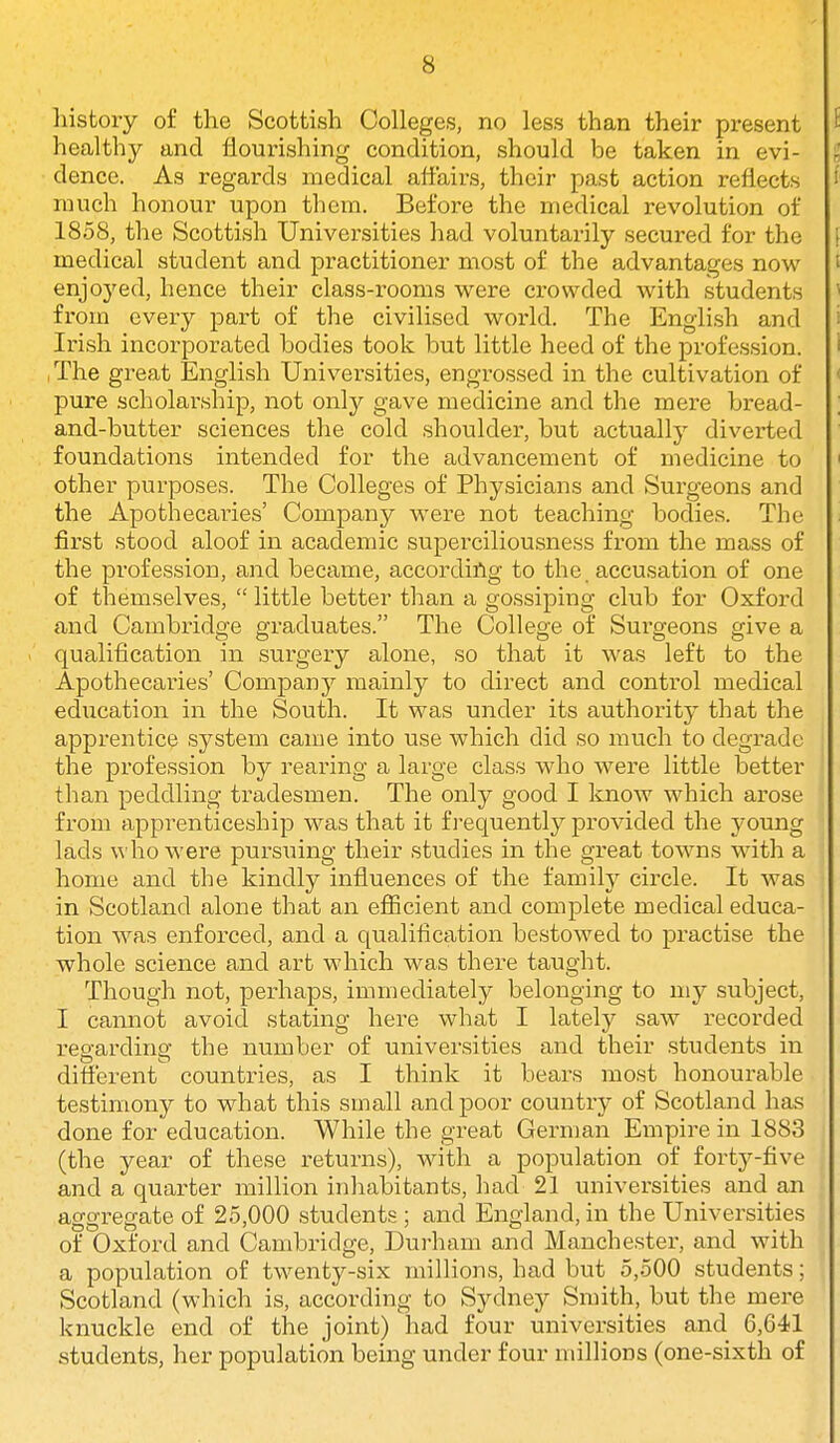 liistoiy of the Scottish Colleges, no less than their present healthy and flourishing condition, should be taken in evi- dence. As regards medical atfaii-s, their past action reflects much honour upon them. Before the medical revolution of 1858, the Scottish Universities had voluntarily secured for the medical student and practitioner most of the advantages now enjoj'ed, hence their class-rooms were crowded with students from every part of the civilised world. The English and Irish incorporated bodies took but little heed of the profession. ,The great English Universities, engrossed in the cultivation of pure scholarship, not only gave medicine and the mere bread- and-butter sciences the cold shoulder, but actually diverted foundations intended for the advancement of medicine to other purposes. The Colleges of Physicians and Surgeons and the Apothecaries' Company were not teaching bodies. The first stood aloof in academic superciliousness from the mass of the profession, and became, according to the. accusation of one of themselves,  little better than a gossiping club for Oxford and Cambridge graduates. The College of Surgeons give a qualification in surgery alone, so that it was left to the Apothecaries' Company mainly to direct and control medical education in the South. It was under its authoritj^ that the apprentice system came into use which did so much to degrade the profession by i-earing a large class who were little better than peddling tradesmen. The only good I know which arose from apprenticeship was that it fj-equently provided the young lads \^'ho were pursuing their studies in the great towns with a home and the kindly influences of the family circle. It was i in Scotland alone that an efiicient and complete medical educa- tion was enforced, and a qualification bestowed to practise the whole science and art which was there taught. Though not, perhaps, immediately belonging to my subject, I cannot avoid stating here what I lately saw recorded regarding the number of universities and their students in different countries, as I think it bears most honourable testimony to what this small and poor country of Scotland has done for education. While the great German Empire in 1883 (the year of these returns), with a population of forty-five and a quarter million inhabitants, had 21 universities and an aggregate of 25,000 .students ; and England, in the Universities of Oxford and Cambridge, Durham and Manchester, and with a population of twenty-six millions, had but 5,500 students; Scotland (which is, according to Sydney Smith, but the mere knuckle end of the joint) had four universities and 6,641 students, her population being under four millions (one-sixth of
