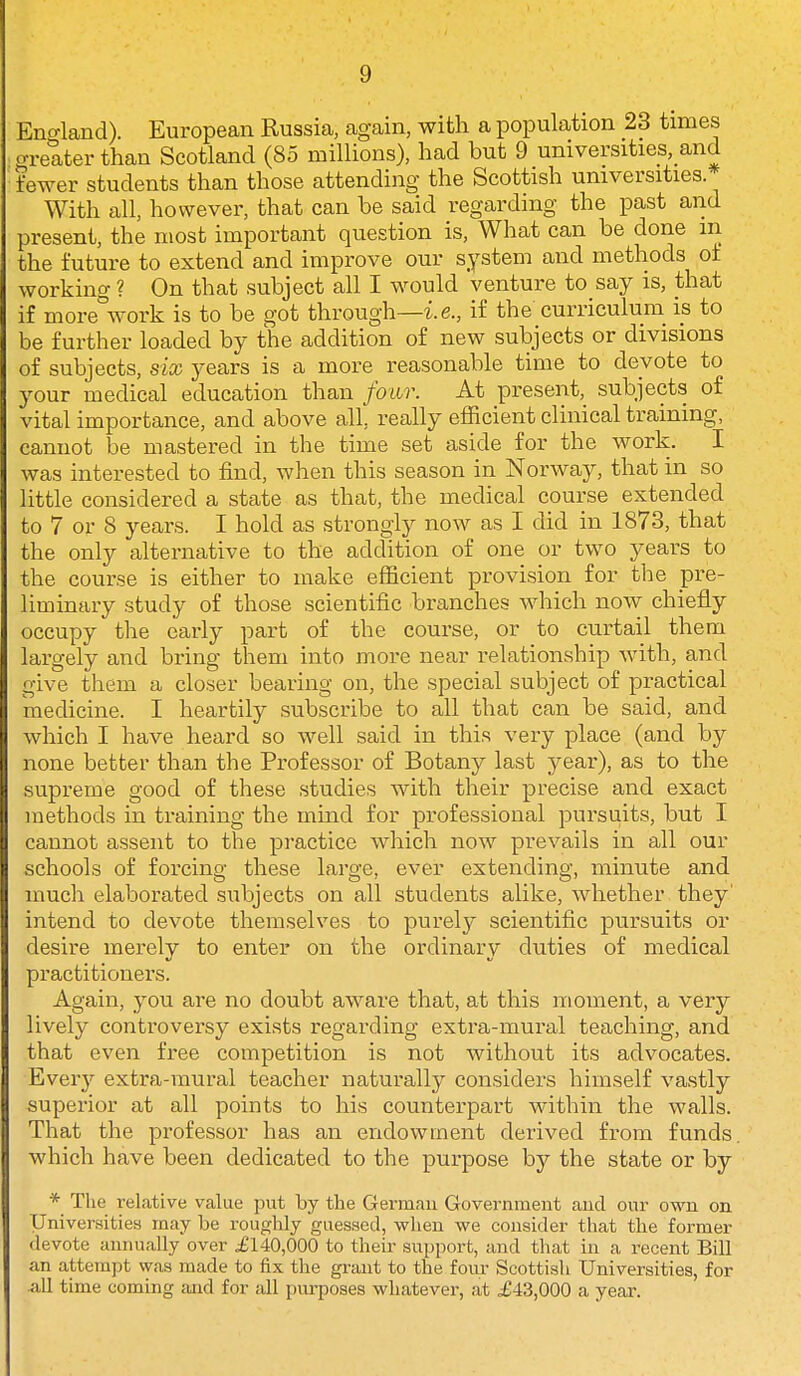 Enc^land). European Russia, again, with a population 23 times greater than Scotland (85 millions), had but 9 universities, and fewer students than those attending the Scottish universities.- With all, however, that can be said regarding the past and present, the most important question is, What can be done m the future to extend and improve our system and methods of working ? On that subject all I would venture to say is, that if more°work is to be got through—i. e., if the curriculum is to be further loaded by the addition of new subjects or divisions of subjects, six years is a more reasonable time to devote to your medical education than four. At present, subjects of vital importance, and above all, really efficient clinical training, cannot be mastered in the time set aside for the work. I was interested to find, when this season in Norway, that in so little considered a state as that, the medical course extended to 7 or 8 years. I hold as strongly now as I did in 1873, that the only alternative to the addition of one or two years to the course is either to make efficient provision for the pre- liminary study of those scientific branches which now chiefly occupy the early part of the course, or to curtail them largely and bring them into more near relationship with, and give them a closer bearing on, the special subject of practical 'medicine. I heartily subscribe to all that can be said, and which I have heard so well said in this very place (and by none better than the Professor of Botany last year), as to the supreme good of these studies with their precise and exact methods in training the mind for professional pursuits, but I cannot assent to the practice which now prevails in all our schools of forcing these large, ever extending, minute and much elaborated subjects on all students alike, whether they' intend to devote themselves to purely scientific pursuits or desire merely to enter on the ordinary duties of medical practitioners. Again, you are no doubt aware that, at this moment, a very lively controversy exists regarding extra-mural teaching, and that even free competition is not without its advocates. Every extra-mural teacher naturally considers himself vastly superior at all points to his counterpart within the walls. That the professor has an endowment derived from funds which have been dedicated to the purpose by the state or by * The relative value put by the German Government and our own on Universities may be roughly guessed, when we consider that the former devote annually over £140,000 to their support, and that in a recent Bill an attempt was made to fix the grant to the foiu: Scottish Universities, for all time coming and for all purposes whatever, at ^£43,000 a yeai\