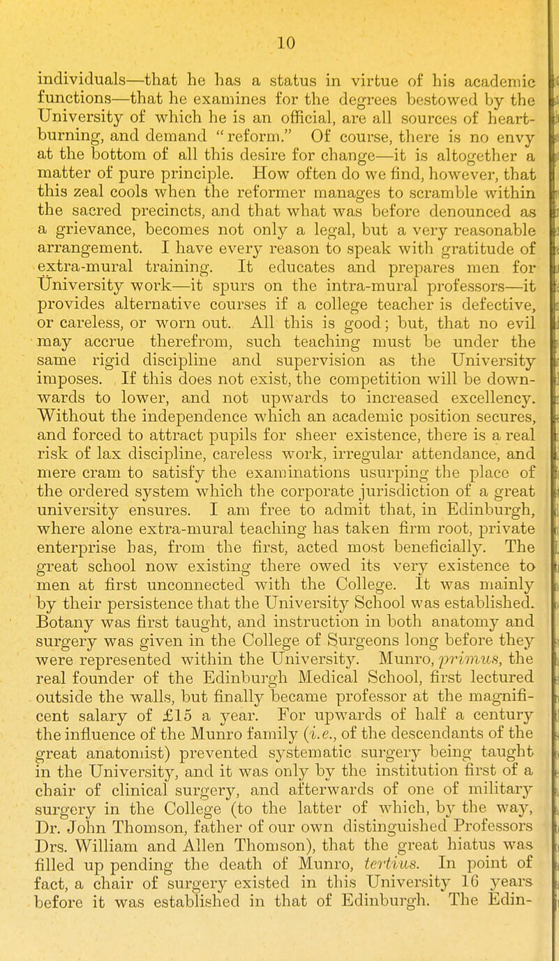 individuals—that he has a status in virtue of his academic functions—that he examines for the degrees bestowed by the University of which he is an official, are all sources of heart- burning, and demand  reform. Of course, there is no envy at the bottom of all this desire for change—it is altogether a matter of pure principle. How often do we find, however, that this zeal cools when the reformer manages to scramble within the sacred precincts, and that what was before denounced as a grievance, becomes not only a legal, but a very reasonable arrangement. I have every reason to speak with gratitude of extra-mural training. It educates and prepares men for University work—it spurs on the intra-mural professors—it provides alternative courses if a college teacher is defective, or careless, or worn out. All this is good; but, that no evil may accrue therefrom, such teaching must be under the same rigid discipline and supervision as the University imposes. If this does not exist, the competition will be down- wards to lower, and not upwards to increased excellency. Without the independence which an academic position secures, and forced to attract pupils for sheer existence, there is a real risk of lax discipline, careless work, irregular attendance, and mere cram to satisfy the examinations usurping the place of the ordered system which the corporate jurisdiction of a great university ensures. I am free to admit that, in Edinburgh, where alone extra-mural teaching has taken firm root, private enterprise has, from the first, acted most beneficially. The great school now existing there owed its very existence to men at first unconnected with the College. It was mainly by their persistence that the University School was established. Botany was first taught, and instruction in both anatomy and surgery was given in the College of Surgeons long before they were represented within the University. Munro, iiriinus, the real founder of the Edinburgh Medical School, first lectured outside the walls, but finally became professor at the magnifi- cent salary of £15 a year. For upwards of half a century the influence of the Munro family (i.e., of the descendants of the great anatomist) prevented systematic surgery being taught in the University, and it was only by the institution first of a chair of clinical surgery, and afterwards of one of militaiy surgery in the College (to the latter of which, by the wslj, Dr. John Thomson, father of our own distinguished Professors Drs. William and Allen Thomson), that the great hiatus was filled up pending the death of Munro, tertiiis. In point of fact, a chair of surgery existed in this University 16 years before it was established in that of Edinburgh. The Edin-