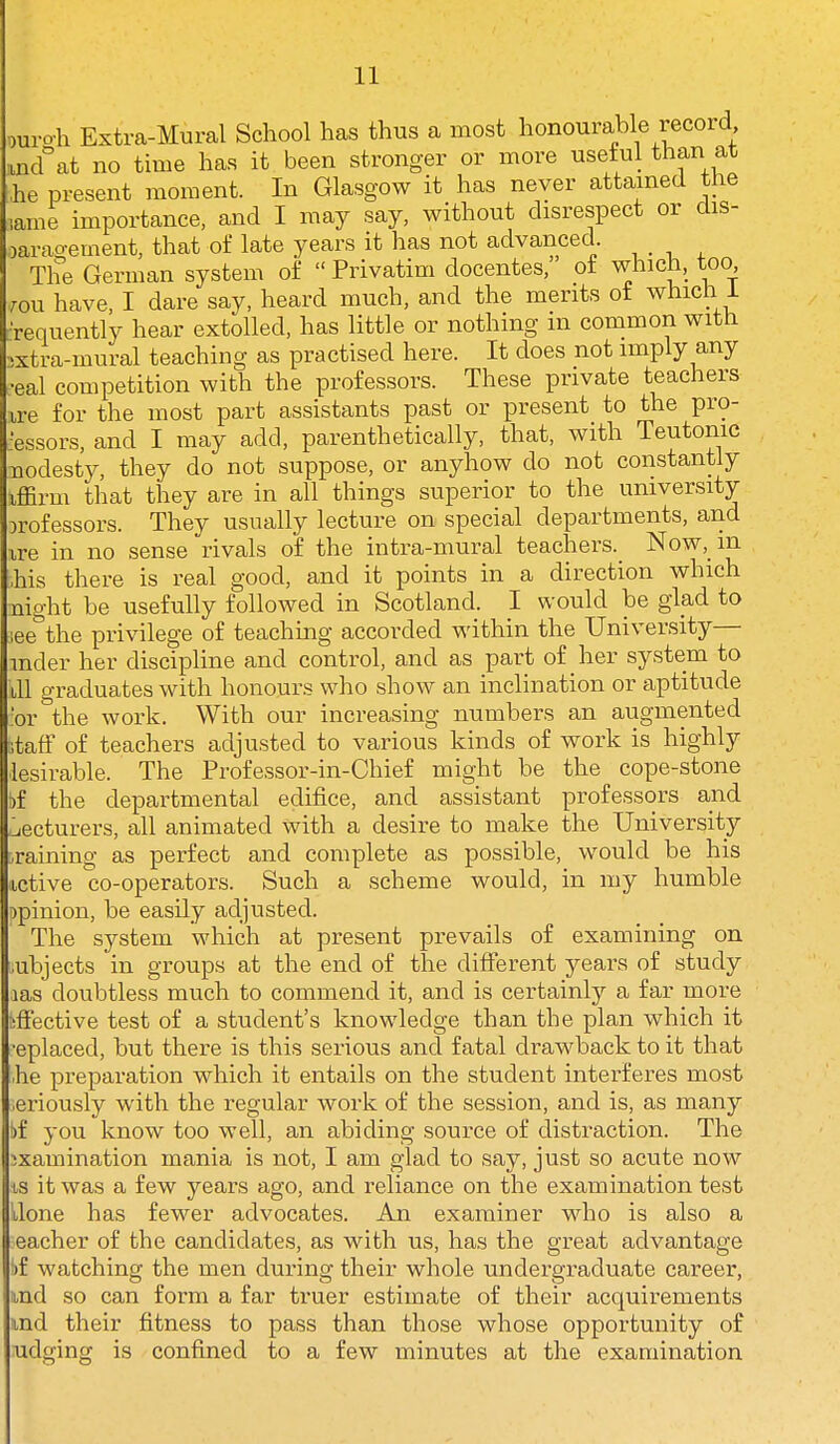 juro'h Extra-Mural School has thus a most honourable record tncf at no time has it been stronger or more useiul than at he present moment. In Glasgow it has never attamed the lame importance, and I may say, without disrespect or dis- )arao-ement, that of late years it has not advanced. The German system oi  Privatim docentes, of which, too ron have, I dare say, heard much, and the merits of which i rrequently hear extolled, has little or nothing in common with >xtra-mural teaching as practised here. It does not imply any eal competition with the professors. These private teachers ire for the most part assistants past or present to the pro- cessors, and I may add, parenthetically, that, with Teutonic nodesty, they do not suppose, or anyhow do not constantly iffirm that they are in all things superior to the university orofessors. They usually lecture on special departments, and ire in no sense rivals of the intra-mural teachers. Now, in r.his there is real good, and it points in a direction which night be usefully followed in Scotland. I would be glad to !ee the privilege of teaching accorded within the University— mder her discipline and control, and as part of her system to ill graduates with honours who show an inclination or aptitude .'or the work. With our increasing numbers an augmented ;tafF of teachers adjusted to various kinds of work is highly lesirable. The Professor-in-Chief might be the cope-stone )f the departmental edifice, and assistant professors and ^lecturers, all animated with a desire to make the University .raining as perfect and complete as possible, would be his tctive co-operators. Such a scheme would, in my humble :)pinion, be easily adjusted. The system which at present prevails of examining on ;ubjects in groups at the end of the different years of study las doubtless much to commend it, and is certainly a far more iffective test of a student's knowledge than the plan which it ■eplaced, but there is this serious and fatal drawback to it that he preparation which it entails on the student interferes most •eriously with the regular work of the session, and is, as many )f you know too well, an abiding source of distraction. The ■jxamination mania is not, I am glad to say, just so acute now is it was a few years ago, and reliance on the examination test done has fewer advocates. An examiner who is also a eacher of the candidates, as with us, has the great advantage ')f watching the men during their whole undergraduate career, md so can form a far truer estimate of their acquirements md their fitness to pass than those whose opportunity of udging is confined to a few minutes at the examination