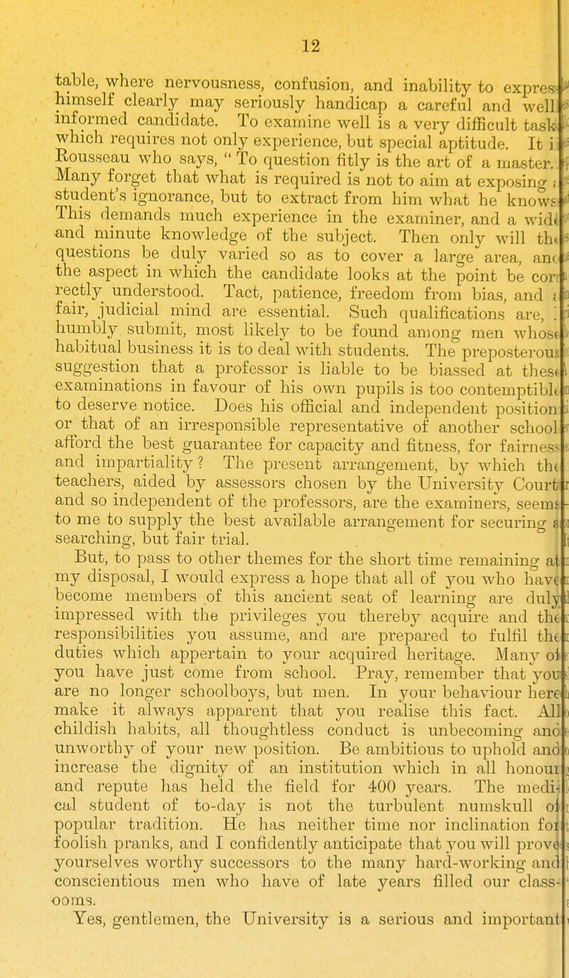 table, where nervousness, confusion, and inability to express' himself clearly may seriously handicap a careful and well informed candidate. To examine well is a very difficult task ■ which requires not only experience, but special aptitude. It ii Eousseau who says,  To question fitly is the art of a master. ' Many forget that what is required is not to aim at exposing i student's ignorance, but to extract from him what he know^ This demands much experience in the examiner, and a wid( and minute knowledge of the subject. Then only will th. questions be duly varied so as to cover a large area, anc the aspect in which the candidate looks at the point be con i rectly understood. Tact, patience, freedom from bias, and { b fair, judicial mind are essential. Such qualifications are, '. 3 humbly submit, most likely to be found among men whost i habitual business it is to deal with students. The preposterous suggestion that a professor is liable to be biassed at tliest examinations in favour of his own pupils is too contemptibk i to deserve notice. Does his oflScial and independent position i or that of an irresponsible representative of another school v afford the best guarantee for capacity and fitness, for fairness e and impartiality? The present arrangement, by which th( teachers, aided by assessors chosen by the Univei'sity Court and so independent of the professors, are the examiners, seems to me to supply the best available arrangement for securing sh searching, but fair trial. j But, to pass to other themes for the short time remaining al my disposal, I would express a hope that all of you who havfi become members of this ancient seat of learning are dul^ impressed with the privileges you thereby acquire and the responsibilities you assume, and are prepared to fulfil the duties which appertain to your acquired heritage. Man}^ oi you have just come from school. Pray, remember that you are no longer schoolboj^s, but men. In your behaviour here make it always apparent that you realise this fact. All childish habits, all thoughtless conduct is unbecoming and unworthy of your new position. Be ambitious to uphold and increase the dignity of an institution which in all honoui and repute has held the field for 400 years. The medij cal student of to-day is not the turbulent numskull oj popular tradition. He has neither time nor inclination foi foolish pranks, and I confidently anticipate that you will prov^ yourselves worthy successors to the many hard-working and conscientious men who have of late years filled our class- ooms. Yes, gentlemen, the University is a serious and important