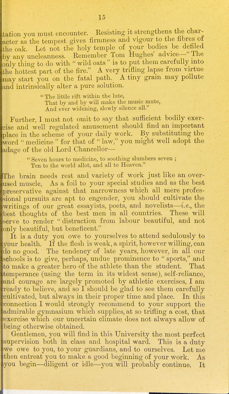 tation you must encounter. Eesisting it strengthens the char- acter as the tempest gives firmness and vigour to the hbres ot the oak. Let not the holy temple of your bodies be defiled by any uncleanness. Remember Tom Hughes' advice— The oulv thino- to do with  wild oats  is to put them carefully into the hottest part of the fire. A very trifling lapse from virtue may start you on the fatal path. A tiny gram may pollute and intrinsically alter a pure solution.  The little rift within the lute, That by and by will make the music mute, And ever widening, slowly silence aU. Further, I must not omit to say that sufficient bodily exer- cise and well regulated amusement should find an important place in the scheme of your daily work. By substituting the word  medicine  for that of  law, you might well adopt the adaare of the old Lord Chancellor—  Seven hours to medicine, to soothing slumbers seven ; Ten to the world allot, and all to Heaven. The brain needs rest and variety of work just like an over- used muscle, As a foil to your special studies and as the best preservative against that narrowness which all mere profes- sional pursuits are apt to engender, you should cultivate the writings of our great essayists, poets, and novelists—i.e., the best thoughts of the best men in all countries. These will serve to render  distraction from labour beautiful, and not only beautiful, but beneficent. It is a duty you owe to yourselves to attend sedulously to your health. If the fiesh is weak, a spirit, however willing, can do no good. The tendency of late years, however, in all our schools is to give, perhaps, undue prominence to  sports, and to make a greater hero of the athlete than the student. That temperance (using the term in its widest sense), self-reliance, and courage are largely promoted by athletic exercises, I am i-eady to believe, and so I should be glad to see them carefully cultivated, but always in their proper time and place. In this ■connection I would strongly recommend to your support the admirable gymnasium which supplies, at so trifling a cost, that exercise which our uncertain climate does not always allow of being otherwise obtained. Gentlemen, you will find in this University the most perfect supervision both in class and hospital ward. This is a duty we owe to you, to your guardians, and to ourselves. Let me then entreat you to make a good beginning of your work. As you begin—diligent or idle—you will probably continue. It