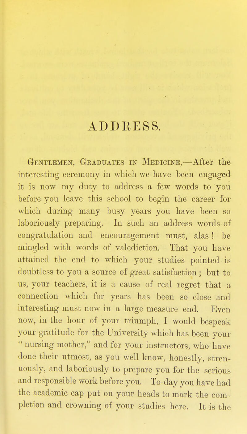 Gentlemen, Graduates in Medicine,—After the interesting ceremony in wliicli we have been engaged it is now my duty to address a few words to you before you leave this school to begin the career for which during many busy years you have been so laboriously preparing. In such an address words of congratulation and encouragement must, alas ! be mingled with words of valediction. That you have attained the end to which your studies pointed is doubtless to you a source of great satisfaction; but to us, your teachers, it is a cause of real regret that a connection which for years has been so close and interesting must now in a large measure end. Even now, in the hour of your triumph, I would bespeak your gratitude for the University which has been your  nursing mother, and for your instructors, who have done their utmost, as you well know, honestly, stren- uously, and laboriously to prepare you for the serious and responsible work before you. To-day you have had the academic cap put on your heads to mark the com- pletion and crowning of your studies here. It is the