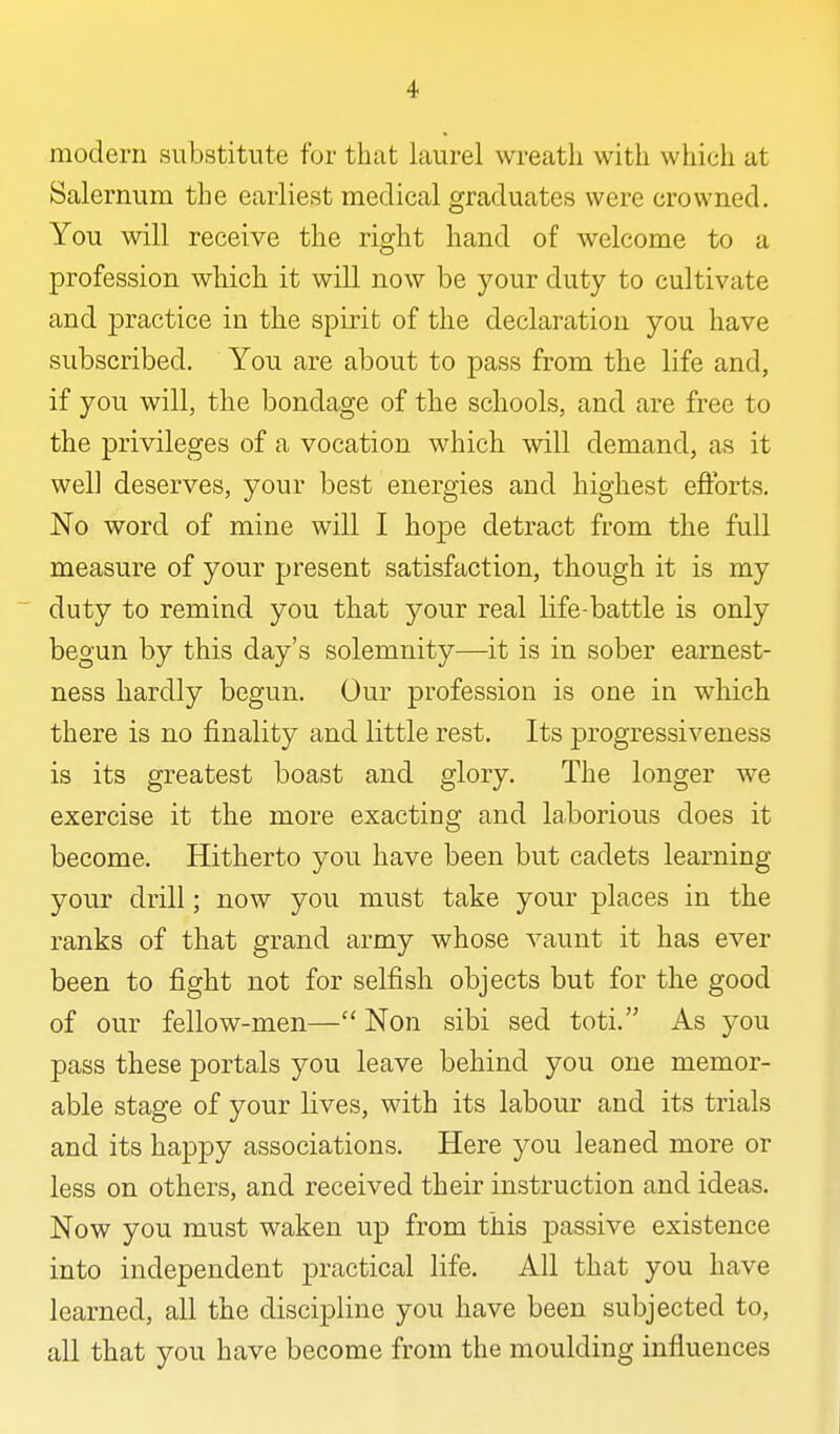 modern substitute for that laurel wreath with which at Salernum the earliest medical graduates were crowned. You will receive the right hand of welcome to a profession which it will now be your duty to cultivate and practice in the spirit of the declaration you have subscribed. You are about to pass from the life and, if you will, the bondage of the schools, and are free to the privileges of a vocation which will demand, as it well deserves, your best energies and highest eftbrts. No word of mine will I hope detract from the full measure of your present satisfaction, though it is my duty to remind you that your real life-battle is only begun by this day's solemnity—it is in sober earnest- ness hardly begun. Our profession is one in which there is no finality and little rest. Its progressiveness is its greatest boast and glory. The longer we exercise it the more exacting and laborious does it become. Hitherto you have been but cadets learning your drill; now you must take your places in the ranks of that grand army whose vaunt it has ever been to fight not for selfish objects but for the good of our fellow-men— Non sibi sed toti. As you pass these portals you leave behind you one memor- able stage of your lives, with its labour and its trials and its happy associations. Here you leaned more or less on others, and received their instruction and ideas. Now you must waken up from this passive existence into independent practical life. All that you have learned, all the discipline you have been subjected to, all that you have become from the moulding influences