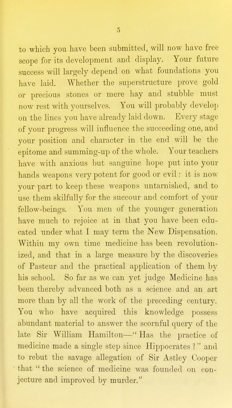 to which you have been submitted, will now have free scope for its development and display. Your future success will largely depend on what foundations you have laid. Whether the superstructure prove gold or precious stones or mere hay and stubble must now rest with yourselves. You will probably develop on the lines you have already laid down. Every stage of your progress will influence the succeeding one, and your position and character in the end will be the epitome and summing-up of the whole. Your teachers have with anxious but sanguine hope put into your hands weapons very potent for good or evil: it is now your part to keep these weapous untarnished, and to use them skilfully for the succour and comfort of your fellow-beings. You men of the younger generation have much to rejoice at in that you have been edu- cated under what I may term the New Dispensation. Within my own time medicine has been revolution- ized, and that in a large measure by the discoveries of Pasteur and the practical application of them by his school. So far as we can yet judge Medicine has been thereby advanced both as a science and an art more than by all the work of the preceding century. You who have acquired this knowledge possess abundant material to answer the scornful query of the late Sir William Hamilton— Has the practice of medicine made a single step since Hippocrates ?  and to rebut the savage allegation of Sir Astley Cooper that  the science of medicine was founded on con- jecture and improved by murder.