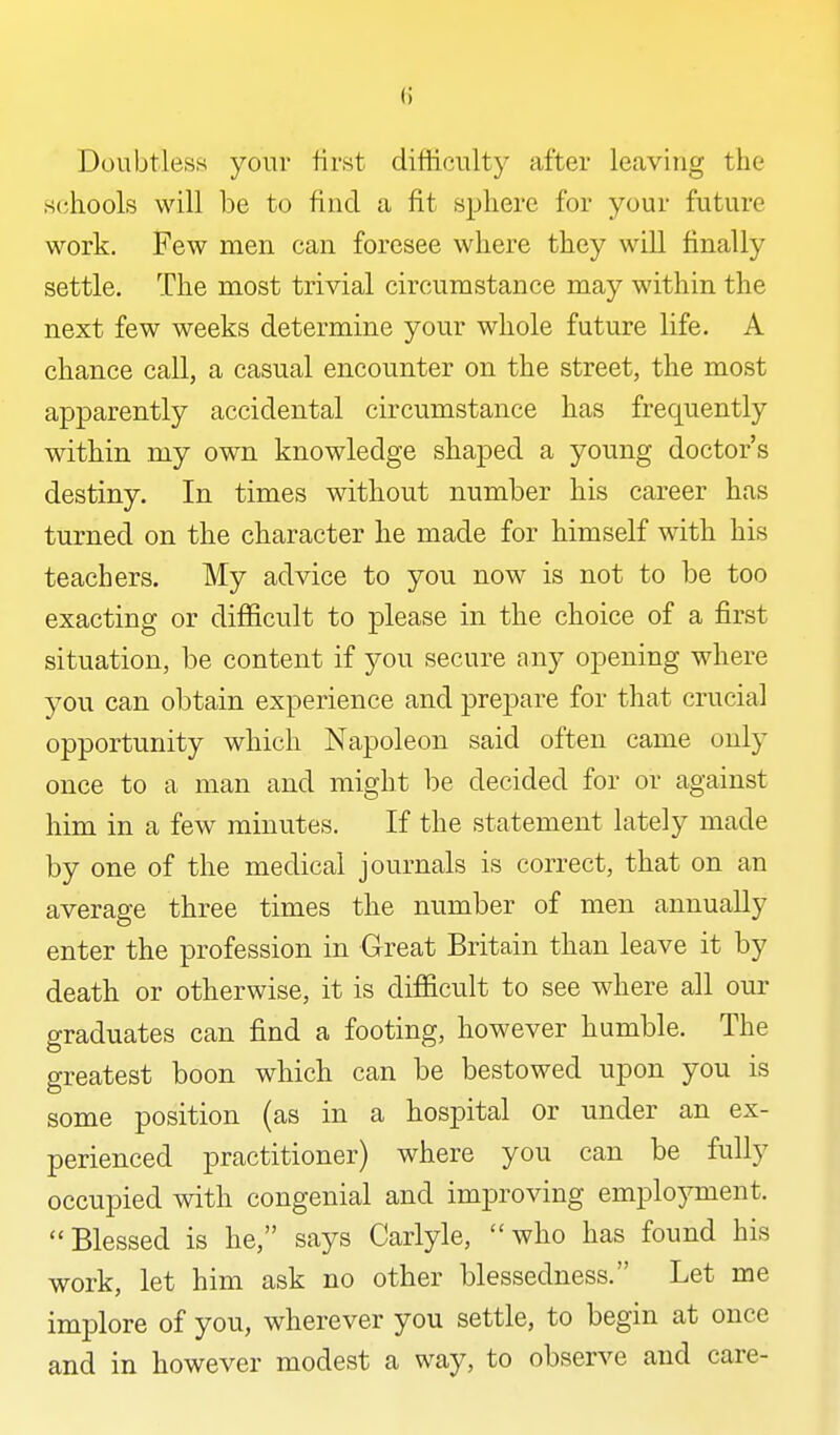Doubtless your first difficulty after leaving the schools will be to find a fit sphere for your future work. Few men can foresee where they will finally settle. The most trivial circumstance may within the next few weeks determine your whole future life. A chance call, a casual encounter on the street, the most apparently accidental circumstance has frequently within my own knowledge shaped a young doctor's destiny. In times without number his career has turned on the character he made for himself with his teachers. My advice to you now is not to be too exacting or difficult to please in the choice of a first situation, be content if you secure any opening where you can obtain experience and prepare for that crucial opportunity which Napoleon said often came only once to a man and might be decided for or against him in a few minutes. If the statement lately made by one of the medical journals is correct, that on an average three times the number of men annually enter the profession in Great Britain than leave it by death or otherwise, it is difficult to see where all our graduates can find a footing, however humble. The greatest boon which can be bestowed upon you is some position (as in a hospital or under an ex- perienced practitioner) where you can be fully occupied with congenial and improving employment. Blessed is he, says Carlyle, who has found his work, let him ask no other blessedness. Let me implore of you, wherever you settle, to begin at once and in however modest a way, to observe and care-