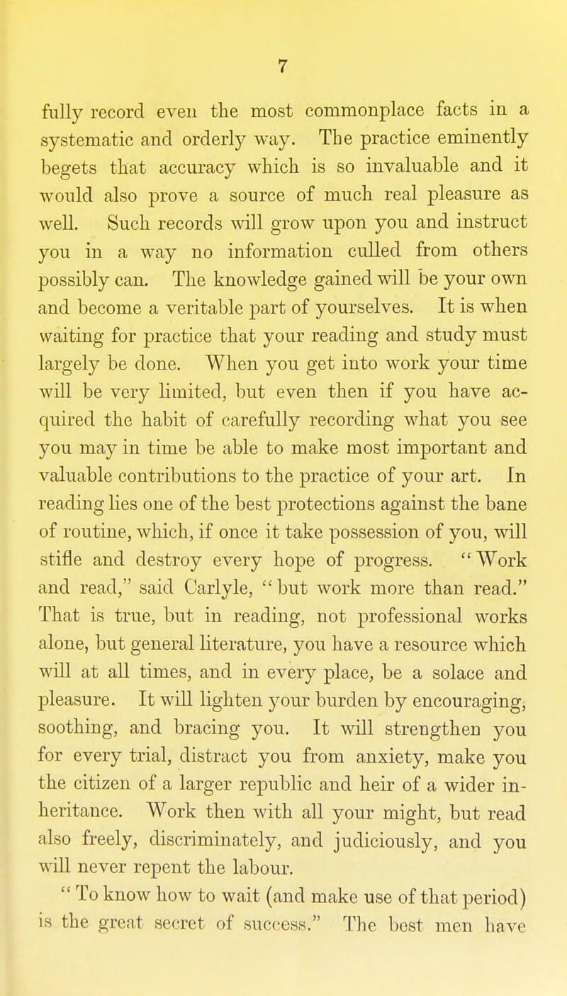 fully record even the most commonplace facts in a systematic and orderly way. The practice eminently begets that accuracy which is so invaluable and it would also prove a source of much real pleasure as well. Such records will grow upon you and instruct you in a way no information culled from others possibly can. The knowledge gained will be your own and become a veritable part of yourselves. It is when waiting for practice that your reading and study must largely be done. When you get into work your time will be very limited, but even then if you have ac- quired the habit of carefully recording what you see you may in time be able to make most important and valuable contributions to the practice of your art. In reading lies one of the best protections against the bane of routine, which, if once it take possession of you, will stifle and destroy every hope of progress.  Work and read, said Carlyle, but work more than read. That is true, but in reading, not professional works alone, but general literature, you have a resource which will at all times, and in every place, be a solace and pleasure. It will lighten your burden by encouraging, soothing, and bracing you. It will strengthen you for every trial, distract you from anxiety, make you the citizen of a larger republic and heir of a wider in- heritance. Work then with all your might, but read also freely, discriminately, and judiciously, and you will never repent the labour.  To know how to wait (and make use of that period) is the great secret of success. The best men have