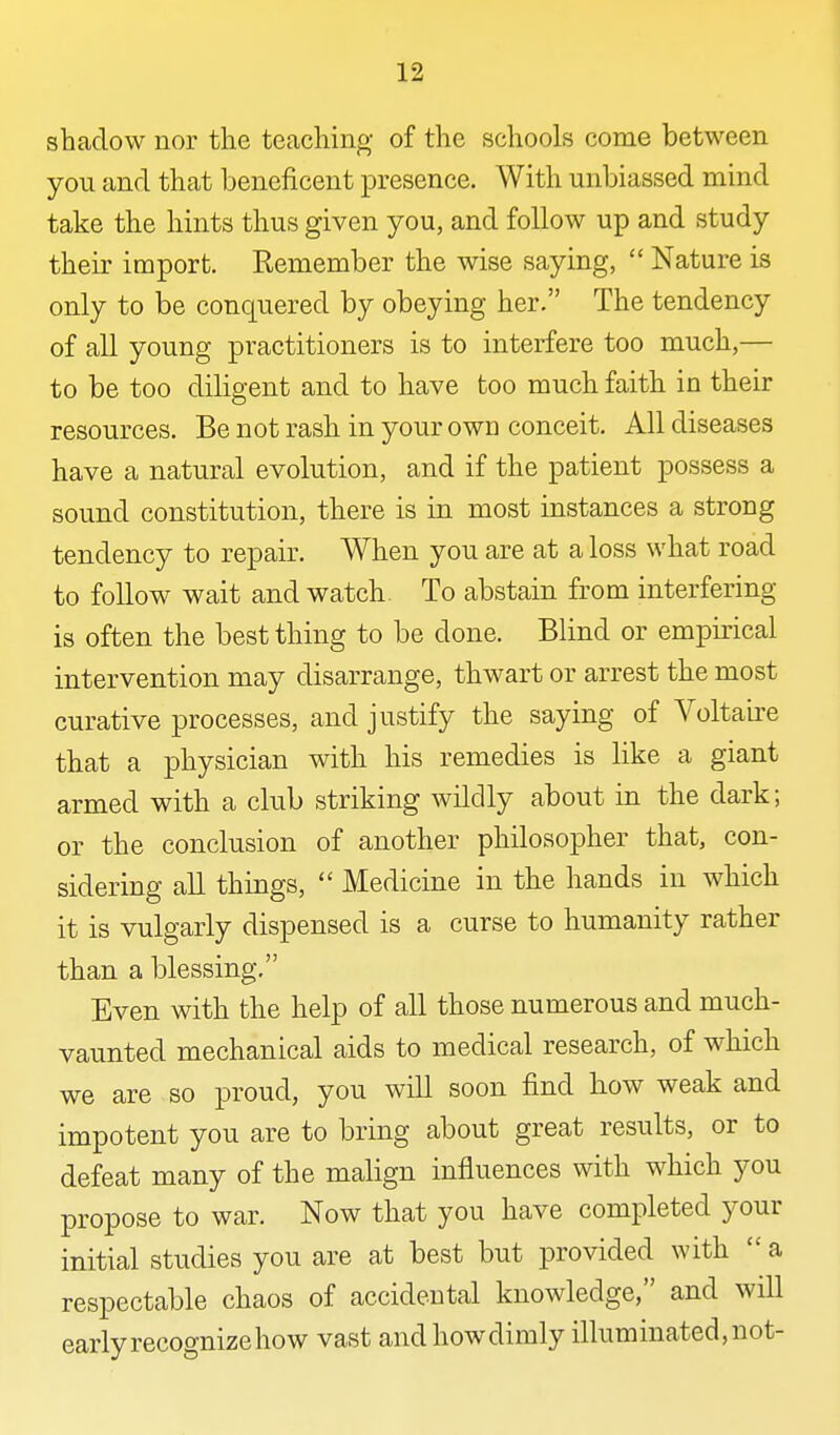 shadow nor the teaching of the schools come between you and that beneficent presence. With unbiassed mind take the hints thus given you, and follow up and study their import. Remember the wise saying, Nature is only to be conquered by obeying her. The tendency of all young practitioners is to interfere too much,— to be too diligent and to have too much faith in their resources. Be not rash in your own conceit. All diseases have a natural evolution, and if the patient possess a sound constitution, there is in most instances a strong tendency to repair. When you are at a loss what road to follow wait and watch. To abstain from interfering is often the best thing to be done. Blind or empirical intervention may disarrange, thwart or arrest the most curative processes, and justify the saying of Voltaire that a physician with his remedies is like a giant armed with a club striking wildly about in the dark; or the conclusion of another philosopher that, con- sidering all things, Medicine in the hands in which it is vulgarly dispensed is a curse to humanity rather than a blessing. Even with the help of all those numerous and much- vaunted mechanical aids to medical research, of which we are so proud, you will soon find how weak and impotent you are to bring about great results, or to defeat many of the malign influences with which you propose to war. Now that you have completed your initial studies you are at best but provided with a respectable chaos of accidental knowledge, and will early recognize how vast and how dimly illuminated, not-