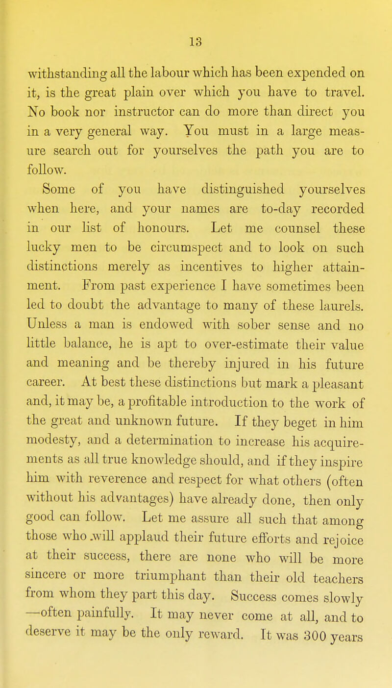 withstanding all the labour which has been expended on it, is the great plain over which you have to travel. No book nor instructor can do more than direct you in a very general way. You must in a large meas- ure search out for yourselves the path you are to follow. Some of you have distinguished yourselves when here, and your names are to-day recorded in our list of honours. Let me counsel these lucky men to be circumspect and to look on such distinctions merely as incentives to higher attain- ment. From past experience I have sometimes been led to doubt the advantage to many of these laurels. Unless a man is endowed with sober sense and no little balance, he is apt to over-estimate their value and meaning and be thereby injured in his future career. At best these distinctions but mark a 2:)leasant and, it may be, a profitable introduction to the work of the great and unknown future. If they beget in him modesty, and a determination to increase his acquire- ments as all true knowledge should, and if they inspire him with reverence and respect for what others (often without his advantages) have already done, then only good can follow. Let me assure all such that among those who .will applaud their future eflforts and rejoice at their success, there are none who will be more sincere or more triumphant than their old teachers from whom they part this day. Success comes slowly —often painfully. It may never come at all, and to deserve it may be the only reward. It was 300 years