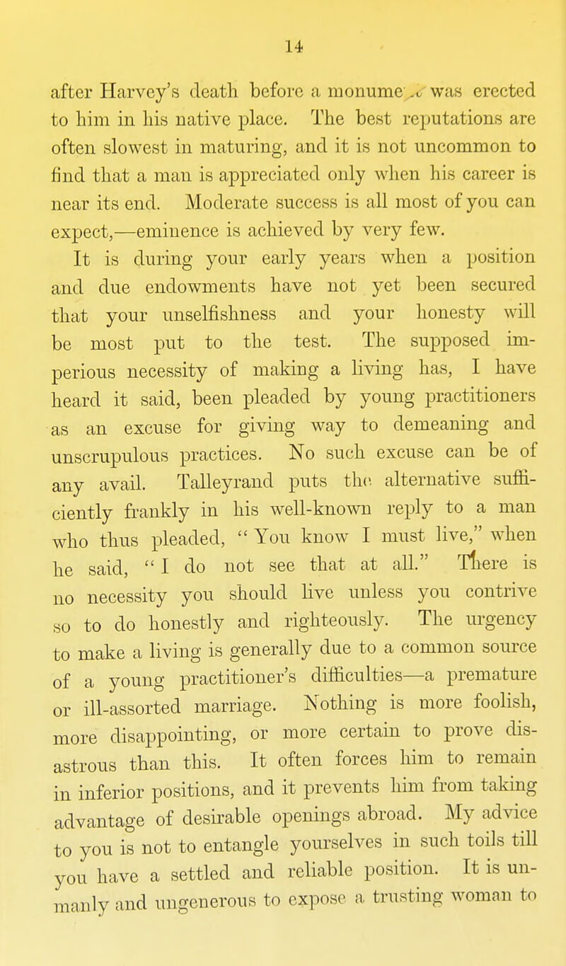 after Harvey's death before a monume^c' was erected to him in his native place. The best rejjutations are often slowest in maturing, and it is not uncommon to find that a man is appreciated only when his career is near its end. Moderate success is all most of you can expect,—eminence is achieved by very few. It is during your early years when a position and due endowments have not yet been secured that your unselfishness and your honesty will be most put to the test. The supposed im- perious necessity of making a living has, I have heard it said, been pleaded by young practitioners as an excuse for giving way to demeaning and unscrupulous practices. No such excuse can be of any avail. Talleyrand puts the alternative sufii- ciently frankly in his well-known reply to a man who thus pleaded, You know I must live, when he said, I do not see that at all. Tliere is no necessity you should live unless you contrive so to do honestly and righteously. The urgency to make a living is generally due to a common source of a young practitioner's difficulties—a premature or ill-assorted marriage. Nothing is more foolish, more disappointing, or more certain to prove dis- astrous than this. It often forces him to remain in inferior positions, and it prevents him from taking advantage of desirable openings abroad. My advice to you is not to entangle yourselves in such toils till you have a settled and reliable position. It is un- manly and ungenerous to expose a trusting womcan to