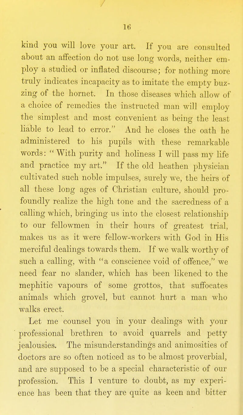 / It? kind you will love your art. If you are consulted about an affection do not use long words, neither em- l^loy a studied or inflated discourse; for nothing more truly indicates incapacity as to imitate the emjjty buz- zing of the hornet. In those diseases which allow of a choice of remedies the instructed man will emj^loy the simplest and most convenient as being the least liable to lead to error. And he closes the oath he administered to his pupils with these remarkable words: With purity and holiness I will pass my life and practice my art. If the old heathen physician cultivated such noble impulses, surely we, the heirs of all these long ages of Christian culture, should pro- foundly realize the high tone and the sacredness of a calling which, bringing us into the closest relationship to our fellowmen in their hours of greatest trial, makes us as it were fellow-workers with God in His merciful dealings towards them. If we walk worthy of such a calling, with a conscience void of offence, we need fear no slander, which has been likened to the mephitic vapours of some grottos, that sujffocates animals which grovel, but cannot hurt a man who walks erect. Let me counsel you in your dealings with your professional brethren to avoid quarrels and petty jealousies. The misunderstandings and animosities of doctors are so often noticed as to be almost proverbial, and are supposed to be a special characteristic of our profession. This I venture to doubt, as my experi- ence has been that they are quite as keen and bitter