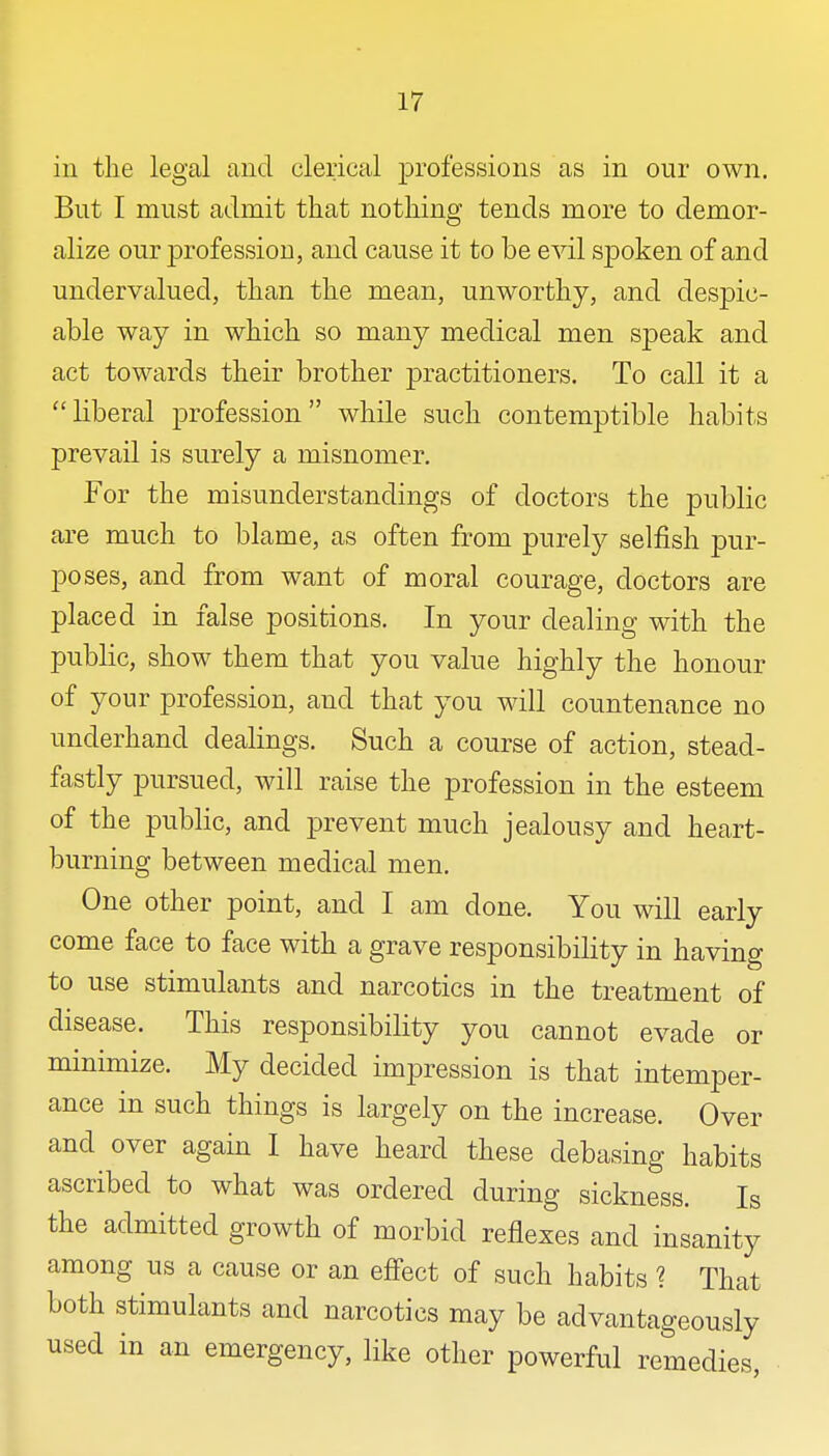 in the legal and clerical professions as in our own. But I must admit that nothing tends more to demor- alize our profession, and cause it to be evil spoken of and undervalued, than the mean, unworthy, and despic- able way in which so many medical men speak and act towards their brother practitioners. To call it a liberal profession while such contemptible habits prevail is surely a misnomer. For the misunderstandings of doctors the public are much to blame, as often from purely selfish pur- poses, and from want of moral courage, doctors are placed in false positions. In your dealing with the public, show them that you value highly the honour of your profession, and that you will countenance no underhand dealings. Such a course of action, stead- fastly pursued, will raise the profession in the esteem of the public, and prevent much jealousy and heart- burning between medical men. One other point, and I am done. You will early come face to face with a grave responsibility in having to use stimulants and narcotics in the treatment of disease. This responsibility you cannot evade or minimize. My decided impression is that intemper- ance in such things is largely on the increase. Over and over again I have heard these debasing habits ascribed to what was ordered during sickness. Is the admitted growth of morbid reflexes and insanity among us a cause or an effect of such habits ? That both stimulants and narcotics may be advantageously used in an emergency, like other powerful remedies,
