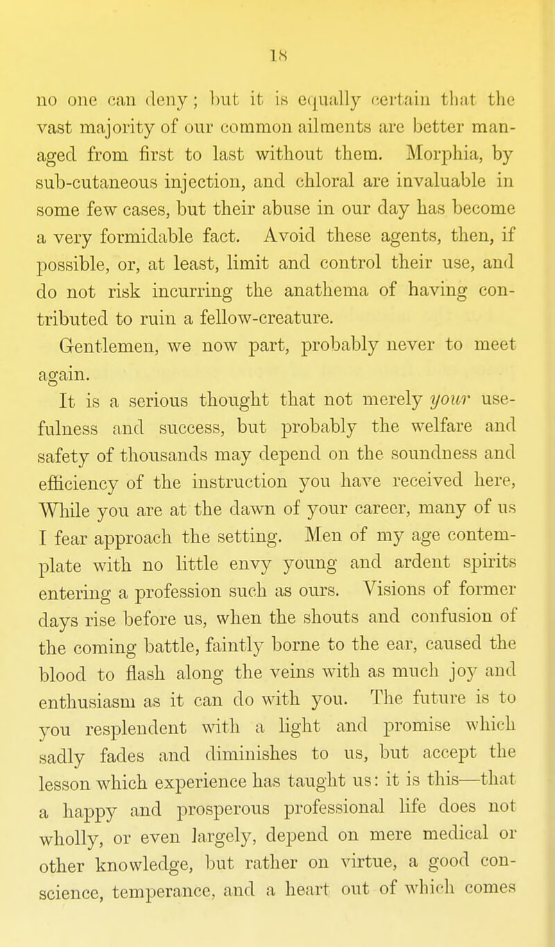 IS no one can deny ; but it is e(jually certain tliat the vast majority of our common ailments are better man- aged from first to last without them. Morphia, by sub-cutaneous injection, and chloral are invaluable in some few cases, but their abuse in our day has become a very formidable fact. Avoid these agents, then, if possible, or, at least, limit and control their use, and do not risk incurring the anathema of having con- tributed to ruin a fellow-creature. Gentlemen, we now part, probably never to meet again. It is a serious thought that not merely your use- fulness and success, but probably the welfare and safety of thousands may depend on the soundness and efficiency of the instruction you have received here, While you are at the dawn of your career, many of us I fear approach the setting. Men of my age contem- plate with no little envy young and ardent spirits entering a profession such as ours. Visions of former days rise before us, when the shouts and confusion of the coming battle, faintly borne to the ear, caused the blood to flash along the veins with as much joy and enthusiasm as it can do with you. The future is to you resplendent with a light and promise which sadly fades and diminishes to us, but accept the lesson which experience has taught us: it is this—that a happy and prosperous professional life does not wholly, or even largely, depend on mere medical or other knowledge, but rather on virtue, a good con- science, temperance, and a heart out of whicli comes