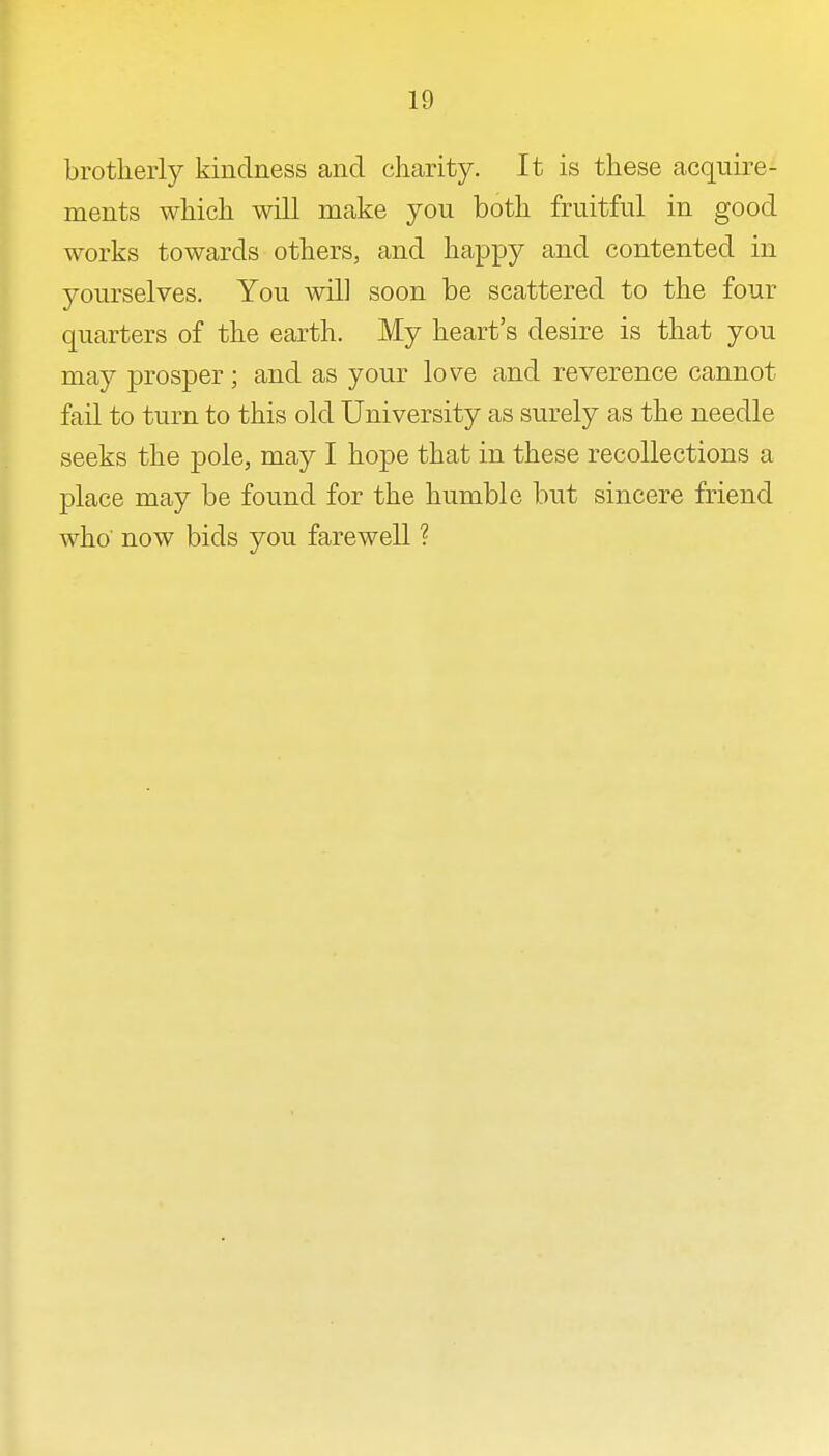 brotherly kindness and charity. It is these acquire- ments which will make you both fruitful in good works towards others, and happy and contented in yourselves. You will soon be scattered to the four quarters of the earth. My heart's desire is that you may prosper; and as your love and reverence cannot fail to turn to this old University as surely as the needle seeks the pole, may I hope that in these recollections a place may be found for the humble but sincere friend who' now bids you farewell ?