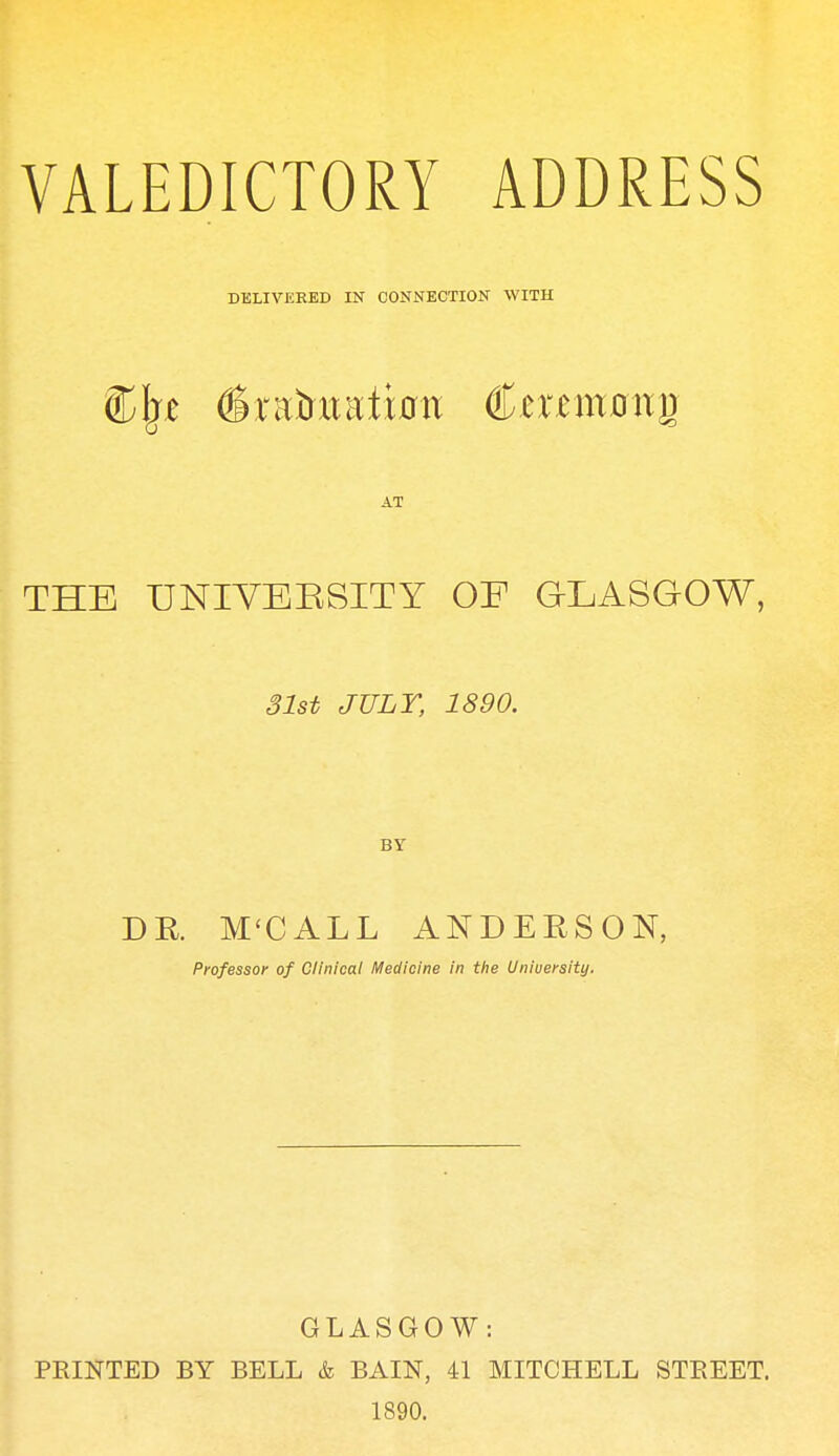 VALEDICTORY ADDRESS DELIVERED IN CONNECTION WITH AT THE UNIVERSITY OF GLASGOW, 31st JULY, 1890. BY DR. M'CALL ANDERSON, Professor of Clinical Medicine in the Uniuersity. GLASGOW: PRINTED BY BELL & BAIN, 41 MITCHELL STREET, 1890.