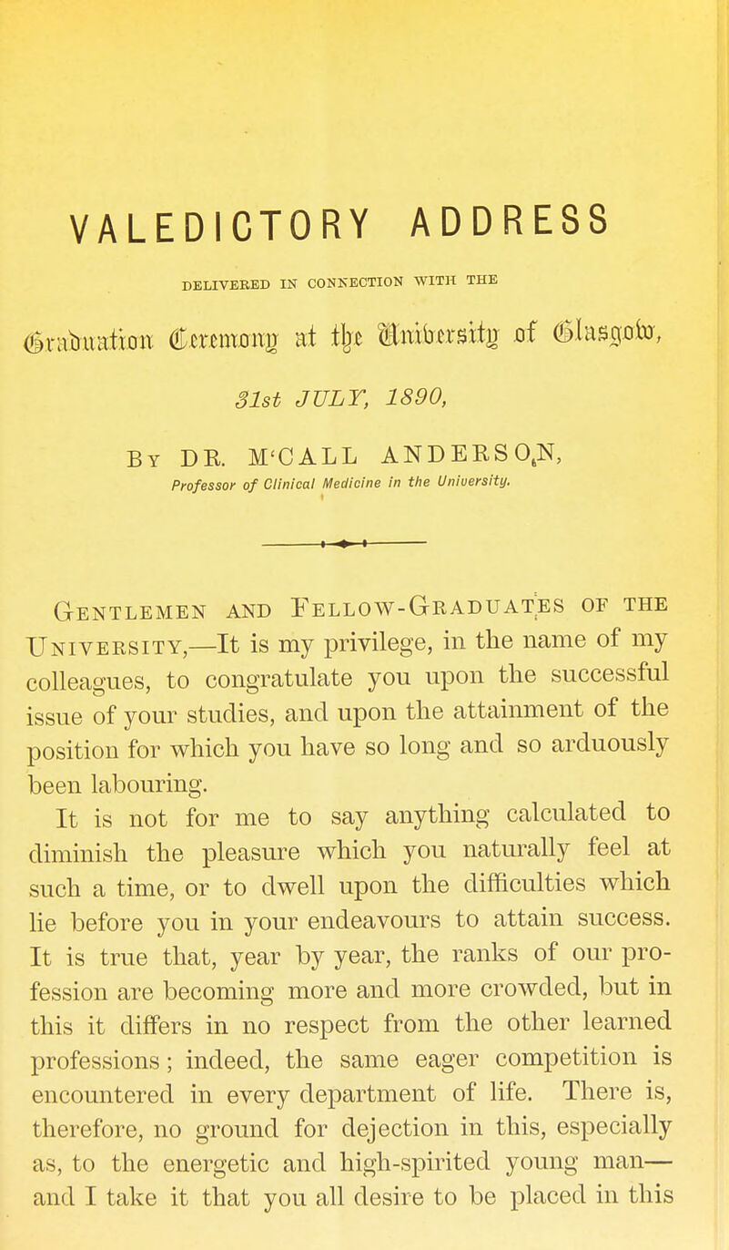 DELIVERED IN CONNECTION WITH THE tor-aquation temmtg at % Embersife of 31st JULY, 1890, By DE. M'CALL A N D E R S OtN, Professor of Clinical Medicine in the University. Gentlemen and Fellow-Graduates of the University—It is my privilege, in the name of my colleagues, to congratulate you upon the successful issue of your studies, and upon the attainment of the position for which you have so long and so arduously been labouring. It is not for me to say anything calculated to diminish the pleasure which you naturally feel at such a time, or to dwell upon the difficulties which lie before you in your endeavours to attain success. It is true that, year by year, the ranks of our pro- fession are becoming more and more crowded, but in this it differs in no respect from the other learned professions; indeed, the same eager competition is encountered in every department of life. There is, therefore, no ground for dejection in this, especially as, to the energetic and high-spirited young man— and I take it that you all desire to be placed in this