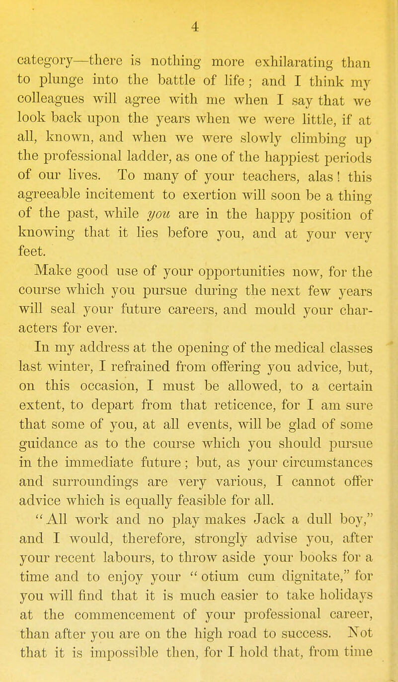 category—there is nothing more exhilarating than to plunge into the battle of life; and I think my colleagues will agree with me when I say that we look back upon the years when we were little, if at all, known, and when we were slowly climbing up the professional ladder, as one of the happiest periods of our lives. To many of your teachers, alas! this agreeable incitement to exertion will soon be a thing of the past, while you are in the happy position of knowing that it lies before you, and at your very feet. Make good use of your opportunities now, for the course which you pursue during the next few years will seal your future careers, and mould your char- acters for ever. In my address at the opening of the medical classes last winter, I refrained from offering you advice, but, on this occasion, I must be allowed, to a certain extent, to depart from that reticence, for I am sure that some of you, at all events, will be glad of some guidance as to the course which you should pursue in the immediate future; but, as your circumstances and surroundings are very various, I cannot offer advice which is equally feasible for all.  All work and no play makes Jack a dull boy, and I would, therefore, strongly advise you, after your recent labours, to throw aside your books for a time and to enjoy your  otium cum dignitate, for you will find that it is much easier to take holidays at the commencement of your professional career, than after you are on the high road to success. Not that it is impossible then, for I hold that, from time