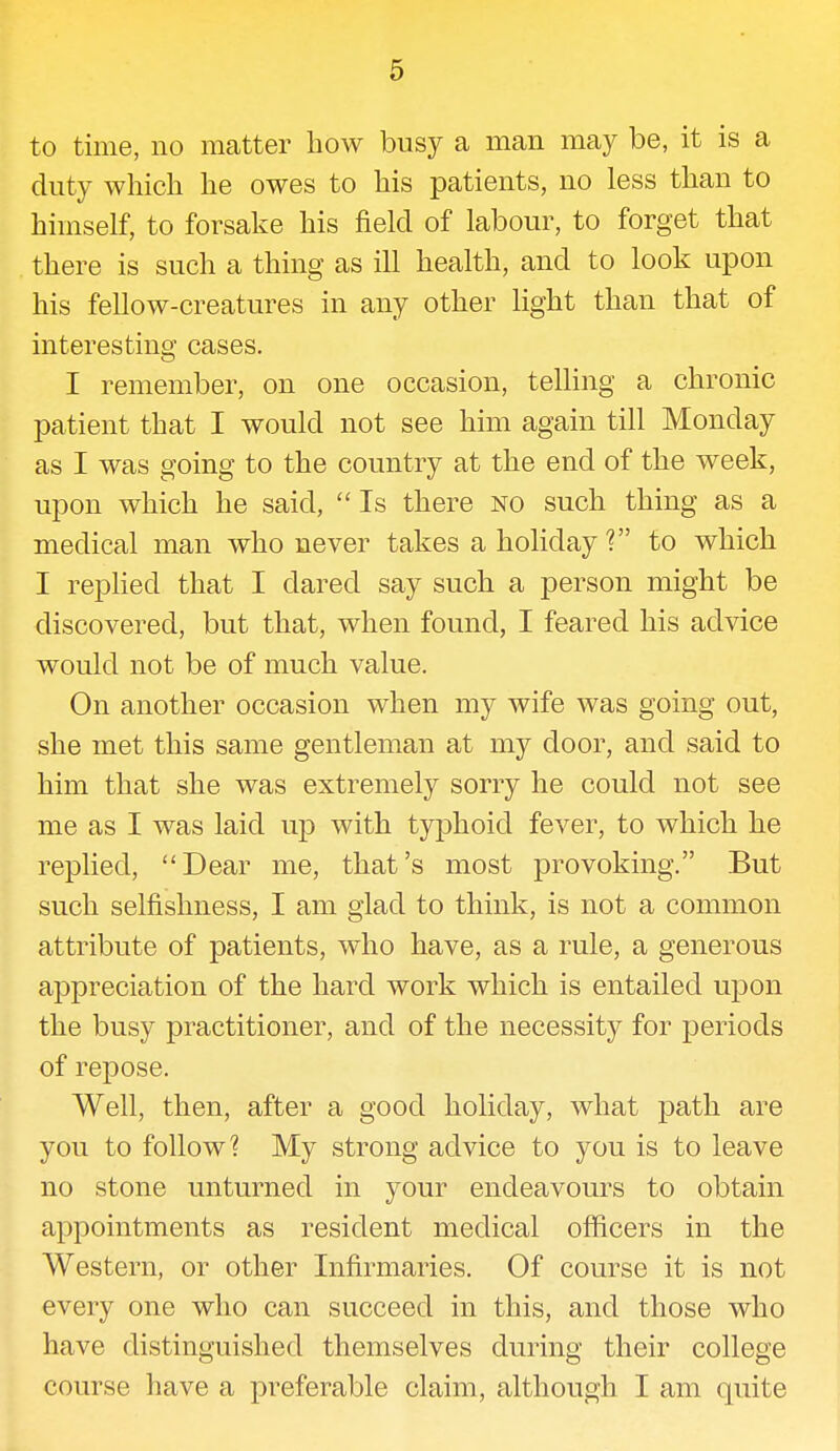 to time, no matter how busy a man may be, it is a duty which he owes to his patients, no less than to himself, to forsake his field of labour, to forget that there is such a thing as ill health, and to look upon his fellow-creatures in any other light than that of interesting cases. I remember, on one occasion, telling a chronic patient that I would not see him again till Monday as I was going to the country at the end of the week, upon which he said,  Is there no such thing as a medical man who never takes a holiday ? to which I replied that I dared say such a person might be discovered, but that, when found, I feared his advice would not be of much value. On another occasion when my wife was going out, she met this same gentleman at my door, and said to him that she was extremely sorry he could not see me as I was laid up with typhoid fever, to which he replied, Dear me, that's most provoking. But such selfishness, I am glad to think, is not a common attribute of patients, who have, as a rule, a generous appreciation of the hard work which is entailed upon the busy practitioner, and of the necessity for periods of repose. Well, then, after a good holiday, what path are you to follow? My strong advice to you is to leave no stone unturned in your endeavours to obtain appointments as resident medical officers in the Western, or other Infirmaries. Of course it is not every one who can succeed in this, and those who have distinguished themselves during their college course have a preferable claim, although I am quite