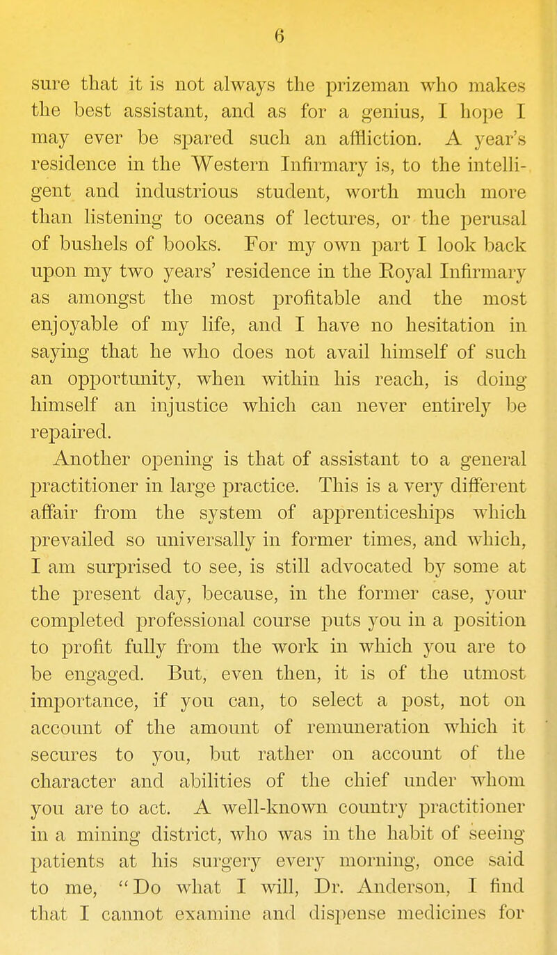 0 sure that it is not always the prizeman who makes the best assistant, and as for a genius, I hope I may ever be spared such an affliction. A year's residence in the Western Infirmary is, to the intelli- gent and industrious student, worth much more than listening to oceans of lectures, or the perusal of bushels of books. For my own part I look back upon my two years' residence in the Royal Infirmary as amongst the most profitable and the most enjoyable of my life, and I have no hesitation in saying that he who does not avail himself of such an opportunity, when within his reach, is doing himself an injustice which can never entirely be repaired. Another opening is that of assistant to a general practitioner in large practice. This is a very different affair from the system of apprenticeships which prevailed so universally in former times, and which, I am surprised to see, is still advocated by some at the present day, because, in the former case, your completed professional course puts you in a position to profit fully from the work in which you are to be engaged. But, even then, it is of the utmost importance, if you can, to select a post, not on account of the amount of remuneration which it secures to you, but rather on account of the character and abilities of the chief under whom you are to act. A well-known country practitioner in a mining district, who was in the habit of seeing patients at his surgery every morning, once said to me, Do what I will, Dr. Anderson, I find that I cannot examine and dispense medicines for