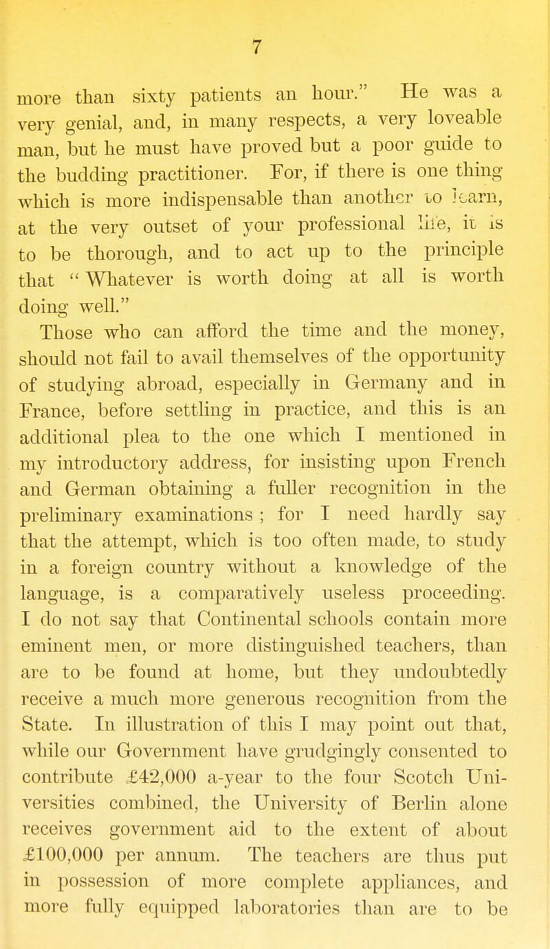 more than sixty patients an hour. He was a very genial, and, in many respects, a very loveable man, but he must have proved but a poor guide to the budding practitioner. For, if there is one thing which is more indispensable than another 10 J earn, at the very outset of your professional life, it is to be thorough, and to act up to the principle that  Whatever is worth doing at all is worth doing well. Those who can afford the time and the money, should not fail to avail themselves of the opportunity of studying abroad, especially in Germany and in France, before settling in practice, and this is an additional plea to the one which I mentioned in my introductory address, for insisting upon French and German obtaining a fuller recognition in the preliminary examinations ; for I need hardly say that the attempt, which is too often made, to study in a foreign country without a knowledge of the language, is a comparatively useless proceeding. I do not say that Continental schools contain more eminent men, or more distinguished teachers, than are to be found at home, but they undoubtedly receive a much more generous recognition from the State. In illustration of this I may point out that, while our Government have grudgingly consented to contribute £42,000 a-year to the four Scotch Uni- versities combined, the University of Berlin alone receives government aid to the extent of about £100,000 per annum. The teachers are thus put in possession of more complete appliances, and more fully equipped laboratories than are to be