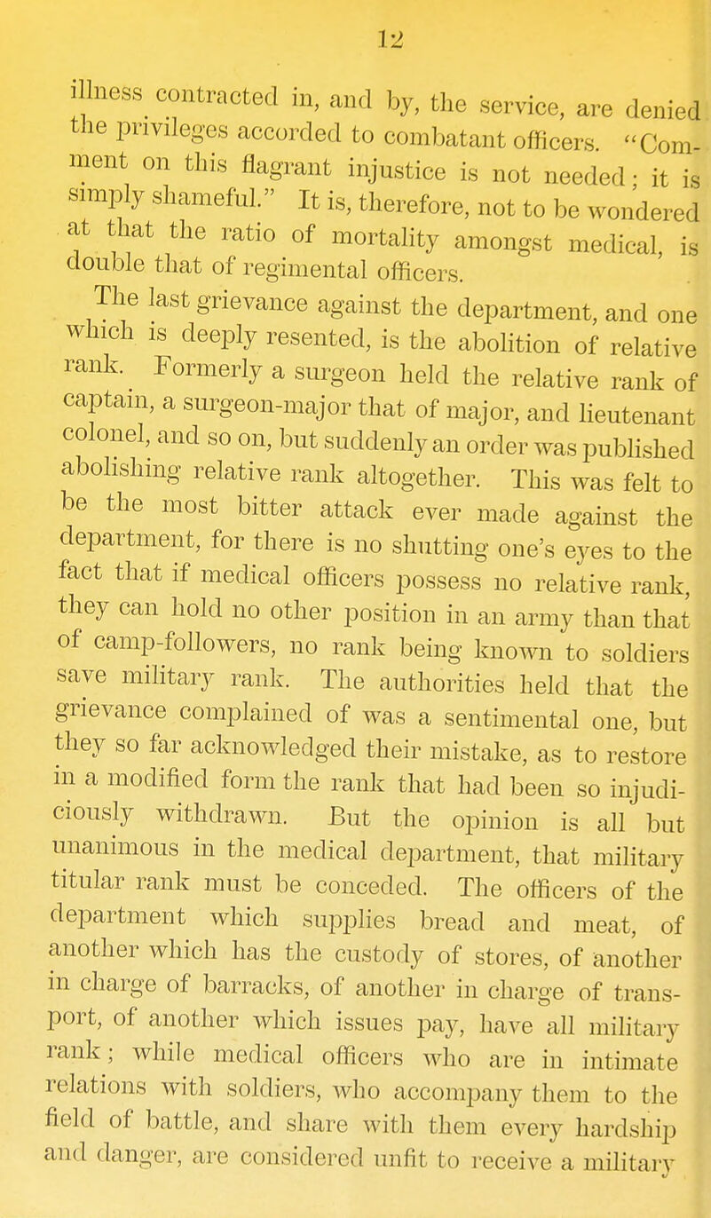 i lness^ contracted in, and by, the service, are denied the privileges accorded to combatant officers « Com- ment on this flagrant injustice is not needed; it is simply shameful. It is, therefore, not to be wondered at that the ratio of mortality amongst medical, is double that of regimental officers. The last grievance against the department, and one which is deeply resented, is the abolition of relative rank. Formerly a surgeon held the relative rank of captain, a surgeon-major that of major, and lieutenant colonel, and so on, but suddenly an order was published abolishing relative rank altogether. This was felt to be the most bitter attack ever made against the department, for there is no shutting one's eyes to the fact that if medical officers possess no relative rank, they can hold no other position in an army than that of camp-followers, no rank being known to soldiers save military rank. The authorities held that the grievance complained of was a sentimental one, but they so far acknowledged their mistake, as to restore in a modified form the rank that had been so injudi- ciously withdrawn. But the opinion is all but unanimous in the medical department, that military titular rank must be conceded. The officers of the department which supplies bread and meat, of another which has the custody of stores, of another in charge of barracks, of another in charge of trans- port, of another which issues pay, have all military rank; while medical officers who are in intimate relations with soldiers, who accomjDany them to the field of battle, and share with them every hardship and danger, are considered unfit to receive a military