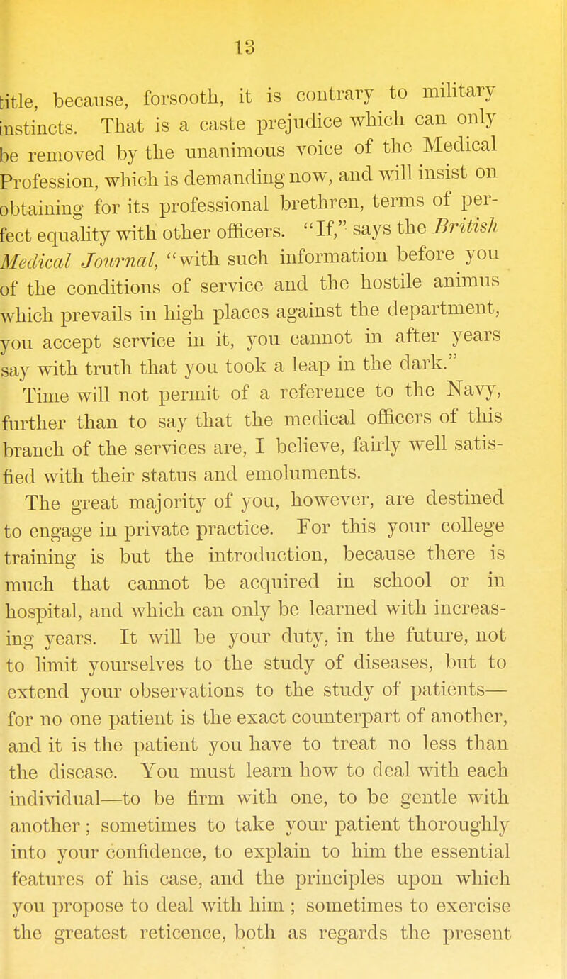 title, because, forsooth, it is contrary to military instincts. That is a caste prejudice which can only be removed by the unanimous voice of the Medical Profession, which is demanding now, and will insist on obtaining for its professional brethren, terms of per- fect equality with other officers.  If, says the British Medical Journal, with such information before you of the conditions of service and the hostile animus which prevails in high places against the department, you accept service in it, you cannot in after years say with truth that you took a leap in the dark. Time will not permit of a reference to the Navy, further than to say that the medical officers of this branch of the services are, I believe, fairly well satis- fied with their status and emoluments. The great majority of you, however, are destined to engage in private practice. For this your college training is but the introduction, because there is much that cannot be acquired in school or in hospital, and which can only be learned with increas- ing years. It will be your duty, in the future, not to limit yourselves to the study of diseases, but to extend your observations to the study of patients— for no one patient is the exact counterpart of another, and it is the patient you have to treat no less than the disease. You must learn how to deal with each individual—to be firm with one, to be gentle with another; sometimes to take your patient thoroughly into your confidence, to explain to him the essential features of his case, and the principles upon which you propose to deal with him ; sometimes to exercise the greatest reticence, both as regards the present