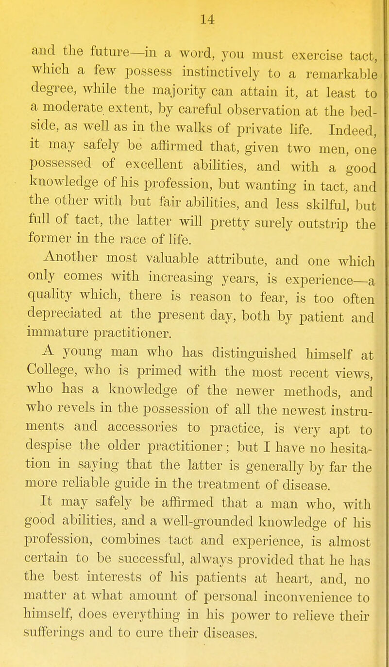 and the future—in a word, you must exercise tact, which a few possess instinctively to a remarkable degree, while the majority can attain it, at least to a moderate extent, by careful observation at the bed- side, as well as in the walks of private life. Indeed, it may safely be affirmed that, given two men, one possessed of excellent abilities, and with a good knowledge of his profession, but wanting in tact, and the other with but fair abilities, and less skilful, but full of tact, the latter will pretty surely outstrip the former in the race of life. Another most valuable attribute, and one which only comes with increasing years, is experience—a quality which, there is reason to fear, is too often depreciated at the present day, both by patient and immature practitioner. A young man who has distinguished himself at College, who is primed with the most recent views, who has a knowledge of the newer methods, and who revels in the possession of all the newest instru- ments and accessories to practice, is very apt to despise the older practitioner; but I have no hesita- tion in saying that the latter is generally by far the more reliable guide in the treatment of disease. It may safely be affirmed that a man who, with good abilities, and a well-grounded knowledge of his profession, combines tact and experience, is almost certain to be successful, always provided that he has the best interests of his patients at heart, and, no matter at what amount of personal inconvenience to himself, does everything in his power to relieve their sufferings and to cure their diseases.