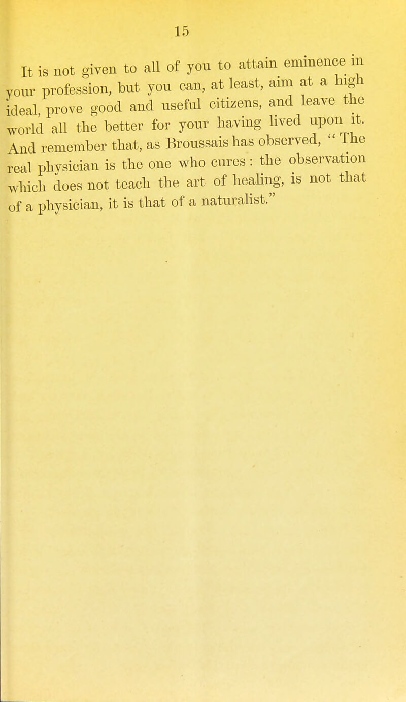 It is not given to all of you to attain eminence m your profession, but you can, at least, aim at a high ideal, prove good and useful citizens, and leave the world all the better for your having lived upon it. And remember that, as Broussais has observed,  The real physician is the one who cures: the observation which does not teach the art of healing, is not that of a physician, it is that of a naturalist.