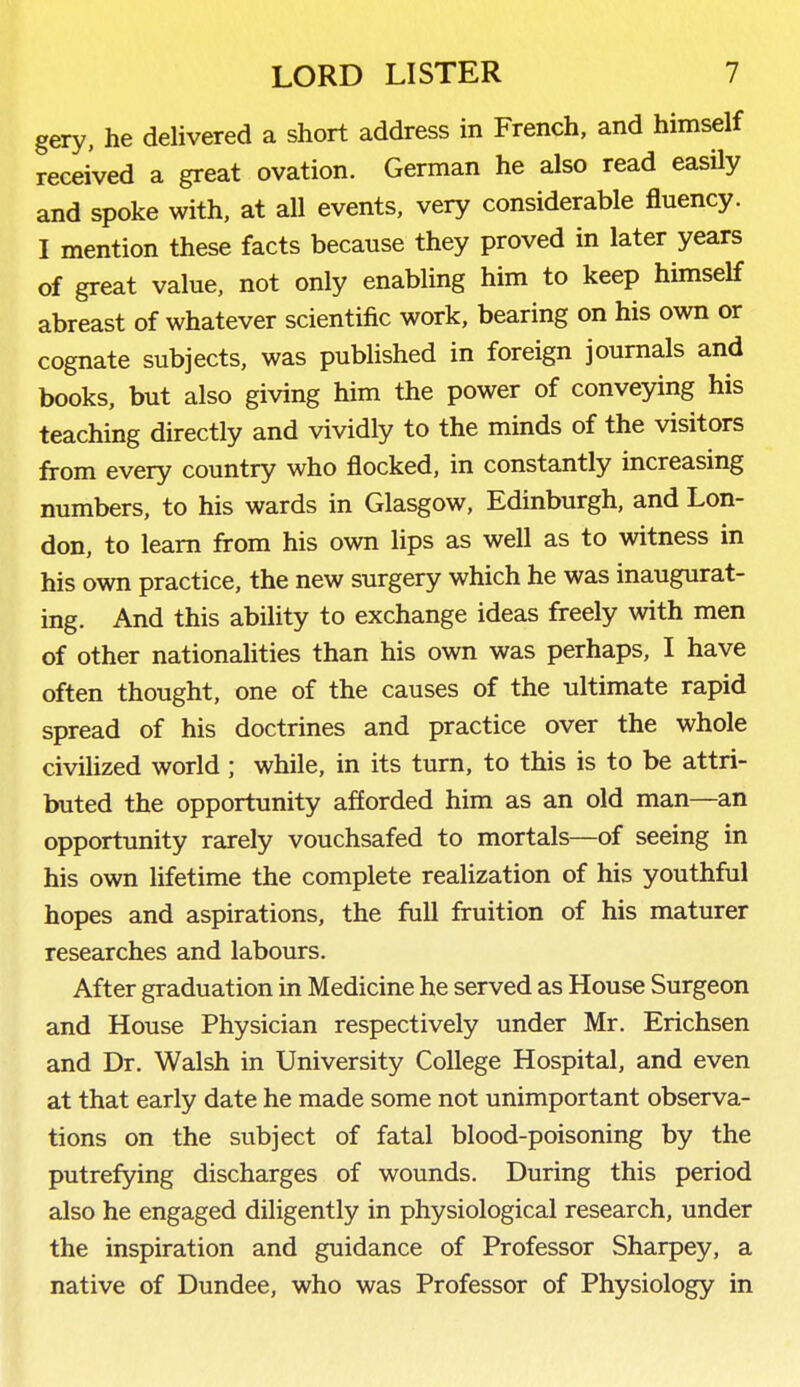 gery, he delivered a short address in French, and himself received a great ovation. German he also read easily and spoke with, at all events, very considerable fluency. I mention these facts because they proved in later years of great value, not only enabling him to keep himself abreast of whatever scientific work, bearing on his own or cognate subjects, was published in foreign journals and books, but also giving him the power of conveying his teaching directly and vividly to the minds of the visitors from every country who flocked, in constantly increasing numbers, to his wards in Glasgow, Edinburgh, and Lon- don, to learn from his own lips as well as to witness in his own practice, the new surgery which he was inaugurat- ing. And this ability to exchange ideas freely with men of other nationahties than his own was perhaps, I have often thought, one of the causes of the ultimate rapid spread of his doctrines and practice over the whole civilized world ; while, in its turn, to this is to be attri- buted the opportunity afforded him as an old man—an opportunity rarely vouchsafed to mortals—of seeing in his own lifetime the complete realization of his youthful hopes and aspirations, the full fruition of his maturer researches and labours. After graduation in Medicine he served as House Surgeon and House Physician respectively under Mr. Erichsen and Dr. Walsh in University College Hospital, and even at that early date he made some not unimportant observa- tions on the subject of fatal blood-poisoning by the putrefying discharges of wounds. During this period also he engaged diligently in physiological research, under the inspiration and guidance of Professor Sharpey, a native of Dundee, who was Professor of Physiology in