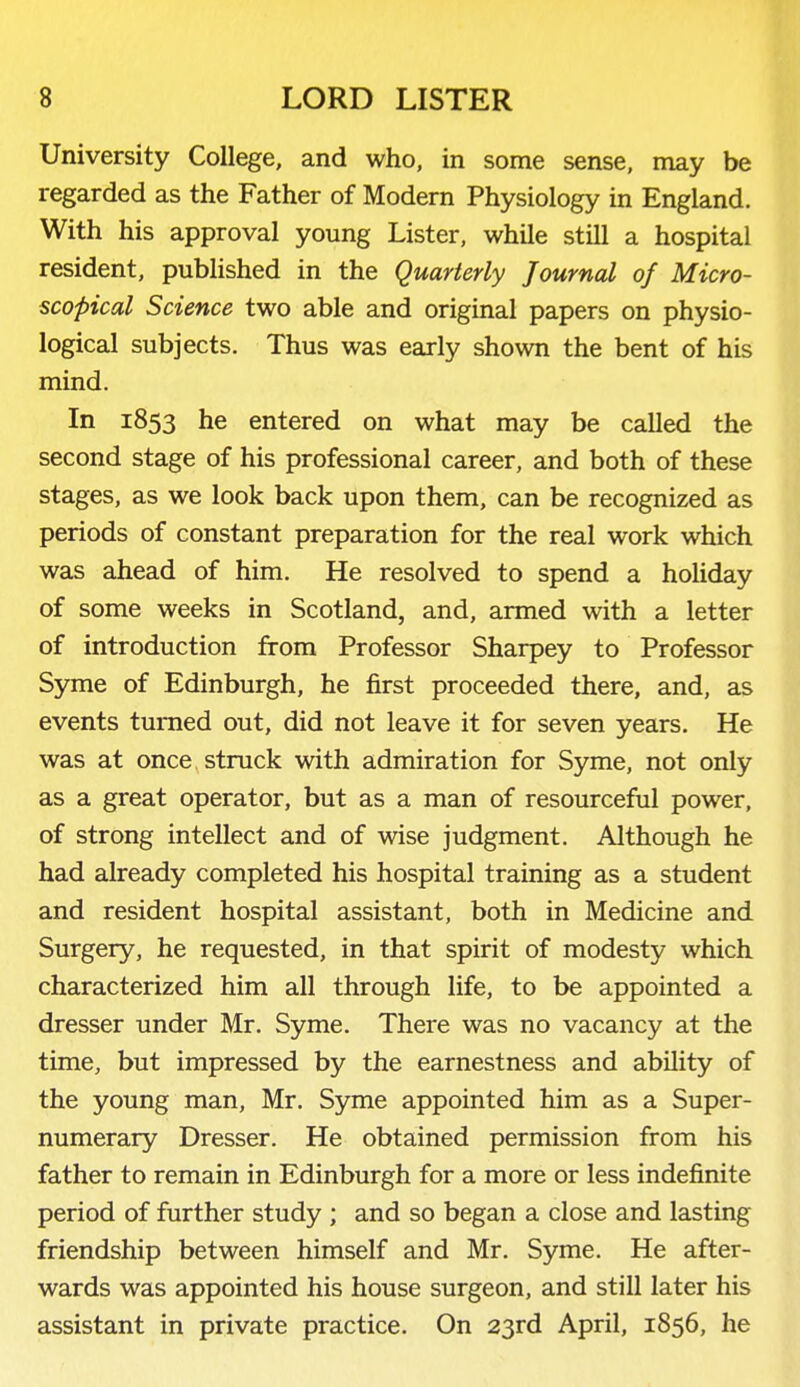 University College, and who, in some sense, may be regarded as the Father of Modern Physiology in England. With his approval young Lister, while still a hospital resident, published in the Quarterly Journal of Micro- scopical Science two able and original papers on physio- logical subjects. Thus was early shown the bent of his mind. In 1853 he entered on what may be called the second stage of his professional career, and both of these stages, as we look back upon them, can be recognized as periods of constant preparation for the real work which was ahead of him. He resolved to spend a holiday of some weeks in Scotland, and, armed with a letter of introduction from Professor Sharpey to Professor Syme of Edinburgh, he first proceeded there, and, as events turned out, did not leave it for seven years. He was at once, struck with admiration for Syme, not only as a great operator, but as a man of resourceful power, of strong intellect and of wise judgment. Although he had already completed his hospital training as a student and resident hospital assistant, both in Medicine and Surgery, he requested, in that spirit of modesty which characterized him all through life, to be appointed a dresser under Mr. Syme. There was no vacancy at the time, but impressed by the earnestness and ability of the young man, Mr. Syme appointed him as a Super- numerary Dresser. He obtained permission from his father to remain in Edinburgh for a more or less indefinite period of further study ; and so began a close and lasting friendship between himself and Mr. Syme. He after- wards was appointed his house surgeon, and still later his assistant in private practice. On 23rd April, 1856, he