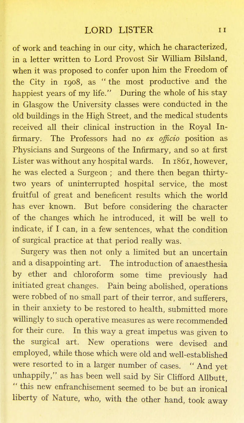 of work and teaching in our city, which he characterized, in a letter written to Lord Provost Sir WiUiam Bilsland, when it was proposed to confer upon him the Freedom of the City in 1908, as  the most productive and the happiest years of my life. During the whole of his stay in Glasgow the University classes were conducted in the old buildings in the High Street, and the medical students received all their clinical instruction in the Royal In- firmary. The Professors had no ex officio position as Physicians and Surgeons of the Infirmary, and so at first Lister was without any hospital wards. In 1861, however, he was elected a Surgeon; and there then began thirty- two years of uninterrupted hospital service, the most fruitful of great and beneficent results which the world has ever known. But before considering the character of the changes which he introduced, it will be well to indicate, if I can, in a few sentences, what the condition of surgical practice at that period really was. Surgery was then not only a limited but an uncertain and a disappointing art. The introduction of anaesthesia by ether and chloroform some time previously had initiated great changes. Pain being abolished, operations were robbed of no small part of their terror, and sufferers, in their anxiety to be restored to health, submitted more willingly to such operative measures as were recommended for their cure. In this way a great impetus was given to the surgical art. New operations were devised and employed, while those which were old and well-established were resorted to in a larger number of cases.  And yet unhappily, as has been well said by Sir Clifford AUbutt,  this new enfranchisement seemed to be but an ironical liberty of Nature, who, with the other hand, took away