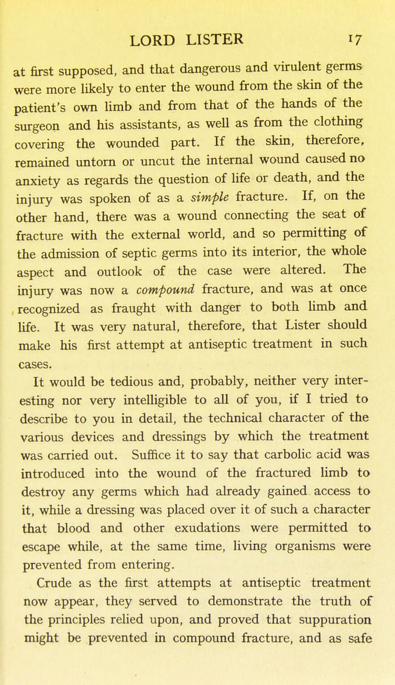 at first supposed, and that dangerous and virulent germs were more likely to enter the wound from the skin of the patient's own limb and from that of the hands of the surgeon and his assistants, as well as from the clothing covering the wounded part. If the skin, therefore, remained untorn or uncut the internal wound caused no anxiety as regards the question of life or death, and the injury was spoken of as a simple fracture. If, on the other hand, there was a wound connecting the seat of fracture with the external world, and so permitting of the admission of septic germs into its interior, the whole aspect and outlook of the case were altered. The injury was now a compound fracture, and was at once recognized as fraught with danger to both Hmb and life. It was very natural, therefore, that Lister should make his first attempt at antiseptic treatment in such cases. It would be tedious and, probably, neither very inter- esting nor very intelligible to all of you, if I tried to describe to you in detail, the technical character of the various devices and dressings by which the treatment was carried out. Suffice it to say that carbolic acid was introduced into the wound of the fractured limb to destroy any germs which had already gained access to it, while a dressing was placed over it of such a character that blood and other exudations were permitted to escape while, at the same time, living organisms were prevented from entering. Crude as the first attempts at antiseptic treatment now appear, they served to demonstrate the truth of the principles relied upon, and proved that suppuration might be prevented in compound fracture, and as safe