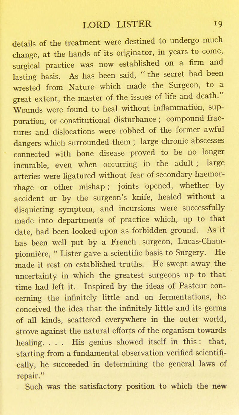 details of the treatment were destined to undergo much change, at the hands of its originator, in years to come, surgical practice was now established on a firm and lasting basis. As has been said,  the secret had been wrested from Nature which made the Surgeon, to a great extent, the master of the issues of life and death. Wounds were found to heal without inflammation, sup- puration, or constitutional disturbance ; compound frac- tures and dislocations were robbed of the former awful dangers which surrounded them ; large chronic abscesses connected with bone disease proved to be no longer incurable, even when occurring in the adult; large arteries were ligatured without fear of secondary haemor- rhage or other mishap; joints opened, whether by accident or by the surgeon's knife, healed without a disquieting symptom, and incursions were successfully made into departments of practice which, up to that date, had been looked upon as forbidden ground. As it has been well put by a French surgeon, Lucas-Cham- pionniere,  Lister gave a scientific basis to Surgery. He made it rest on established truths. He swept away the uncertainty in which the greatest surgeons up to that time had left it. Inspired by the ideas of Pasteur con- cerning the infinitely Uttle and on fermentations, he conceived the idea that the infinitely little and its germs of all kinds, scattered everywhere in the outer world, strove against the natural efforts of the organism towards heahng. . . . His genius showed itself in this : that, starting from a fundamental observation verified scientifi- cally, he succeeded in determining the general laws of repair. Such was the satisfactory position to which the new