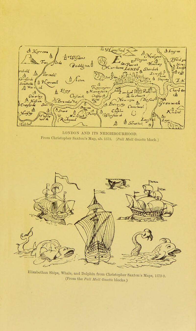 LONDON AND ITS NEIGHBOURHOOD. From Christopher Saxtou's Map, ab. 1573. [Pall Mall Gazelle block.) Elizabethan Ships, Whale, and Dolphin from Christopher Saxtons Maps, 1573-9 (Prom the Pall Mall Gazelle blocks.)