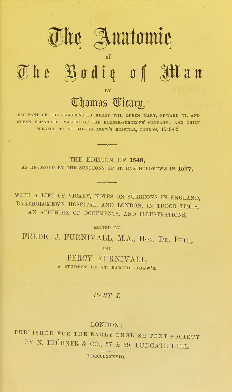 ^In gtfdi^ of Ulan BY SERJEANT OF THE SUKGEONS TO HENBY VIII, GUEEN MART, ED-^AED VI, AND QUEEN ELIZABETH; MASTER OE THE BARBEE-SUEGEONS' COMPANY ; AND CHIEF SUEGEON TO ST. BARTHOLOMEW'S HOSPITAL, LONDON, 1548-62. THE EDITION OF 1548, AS EE-ISSUED BY THE SURGEONS OF ST. BARTHOLOMEW'S IN 1577. WITH A LIFE OF VICARY, NOTES ON SURGEONS IN ENGLAND, BARTHOLOMEW'S HOSPITAL, AND LONDON, IN TUDOR TIMES,' AN APPENDIX OF DOCUMENTS, AND ILLUSTRATIONS, EDITED BY FREDK. J. FURNIVALL, M.A., Hon. Dr. Phil., AND PERCY FURNIVALL, A STUDENT OF ST. BARTHOLOMEW'S. PART 1. LONDON: PUBLISHED FOR THE EARLY ENGLISH TEXT SOCIETY BY N. TEtiBNER & CO., 57 & 59, LUDGATE HILL. MDCCCLXXXVIII.