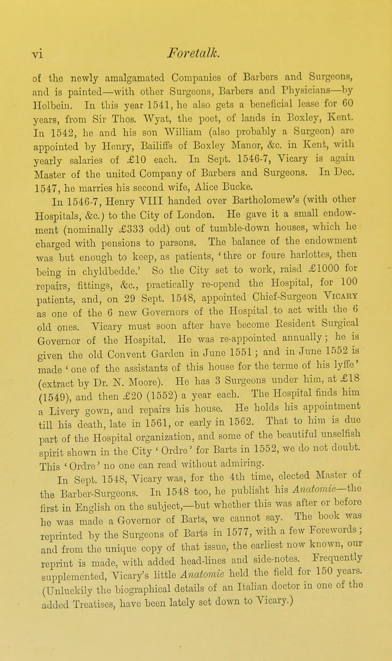 of the newly amalganuated Companies of Barbers and Surgeons, and is painted—with other Surgeons, Barbers and Physicians—by Holbein. In this year 1541, he also gets a beneficial lease for 60 years, from Sir Thos. Wyat, the poet, of lands in Eoxley, Kent. In 1542, he and his son William (also probably a Surgeon) are appointed by Henry, Bailiffs of Boxley Manor, &c. in Kent, with yearly salaries of £10 each. In Sept. 1546-7, Vicary is again Master of the united Company of Barbers and Surgeons. In Dec, 1547, he marries his second wife, Alice Bucke. In 1546-7, Henry VIII handed over Bartholomew's (with other Hospitals, &c.) to the City of London. He gave it a small endow- ment (nominally £333 odd) out of tumble-down houses, which he charged with pensions to parsons. The balance of the endowment was but enough to keep, as patients, ' thre or foure harlottes, then being in chyldbedde.' So the City set to work, raisd £1000 for repairs, fittings, <fec., practically re-opend the Hospital, for 100 patients, and, on 29 Sept. 1548, appointed Chief-Surgeon Vicary as one of the 6 new Governors of the Hospital to act with the 6 old ones. Vicary must soon after have become Resident Surgical Governor of the Hospital. He was re-appointed annually; he is given the old Convent Garden in June 1551 ; and in June 1552 is made ' one of the assistants of this house for the terme of his lyflfe' (extract by Dr. N. Moore). He has 3 Surgeons under him, at £18 (1549), and then £20 (1552) a year each. The Hospital finds him a Livery gown, and repairs his house. He holds his appointment tiU his death, late in 1561, or early in 1562. That to him is due part of the Hospital organization, and some of the beautiful unselfish spirit shown in the City ' Ordre' for Barts in 1552, we do not doubt. This ' Ordre' no one can read without admiring. In Sept. 1548, Vicary was, for the 4th time, elected Master of the Barber-Surgeons. In 1548 too, he publisht his Anatomie—i\iQ first in English on the subject,—but whether this was after or before ho was made a Governor of Barts, we cannot say. The book was reprinted by the Surgeons of Barts in 1577, with a few Forewords; and from the unique copy of that issue, the earliest now known, our reprint is made, with added head-lines and side-notes. Frequently supplemented, Vicary's little Anatoviie held the field for 150 years. (Unluckily the biographical details of an Italian doctor in one of the addtid Treatises, have been lately set down to Vicary.)