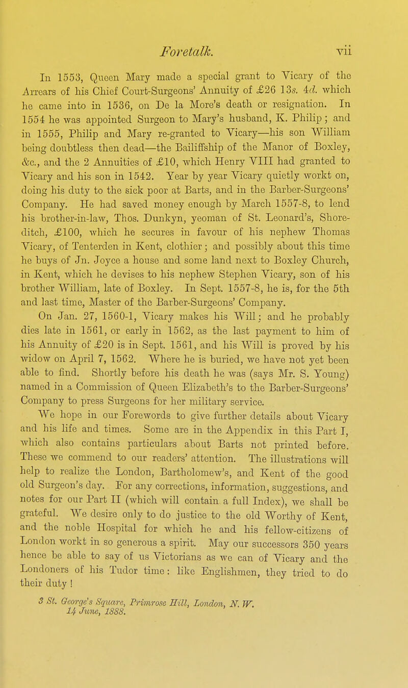 In 1553, Queen Mary made a special grant to Vicary of the i\rrears of his Chief Conrt-Snrgeons' Annuity of £26 13s. M. which he came into in 1536, on De la More's death or resignation. In 1554 he was appointed Surgeon to Mary's husband, K. Philip; and in 1555, Philip and Mary re-granted to Vicary—his son William being doubtless then dead—the Bailiffship of the Manor of Boxley, &c., and the 2 Annuities of £10, which Henry VIII had granted to Vicary and his son in 1542. Year by year Vicary quietly workt on, doing his duty to the sick poor at Barts, and in the Barber-Surgeons' Company. He had saved money enough by March 1557-8, to lend his brother-in-law, Thos. Dunkyn, yeoman of St. Leonard's, Shore- ditch, £100, Avliich he secures in favour of his nephew Thomas Vicary, of Tenterden in Kent, clothier; and possibly about this time he buys of Jn. Joyce a house and some land next to Boxley Church, in Kent, which he devises to his nephew Stephen Vicary, son of his brother William, late of Boxley. In Sept. 1557-8, he is, for the 5th and last time. Master of the Barber-Surgeons' Company. On Jan. 27, 1560-1, Vicary makes his Will: and he probably dies late in 1561, or early in 1562, as the last payment to him of his Annuity of £20 is in Sept. 1561, and his Will is proved by his widow on April 7, 1562. Where he is buried, we have not yet been able to find. Shortly before his death he was (says Mr. S. Young) named in a Commission of Queen Elizabeth's to the Barber-Surgeons' Company to press Surgeons for her military service. We hope in our Forewords to give further details about Vicary and his life and times. Some are in the Appendix in this Part T, which also contains particulars about Barts not printed before. These we commend to our readers' attention. The illustrations will help to realize the London, Bartholomew's, and Kent of the good old Surgeon's day. For any corrections, information, suggestions, and notes for our Part II (which will contain a full Index), we shall be grateful. We desire only to do justice to the old Worthy of Kent, and the noble Hospital for which he and his fellow-citizens of London workt in so generous a spirit. May our successors 350 years hence be able to say of us Victorians as we can of Vicary and the Londoners of his Tudor time: like Englishmen, they tried to do their duty ! 3 St. George's Square, Primrose Eill, London, N W. U June, 1888.