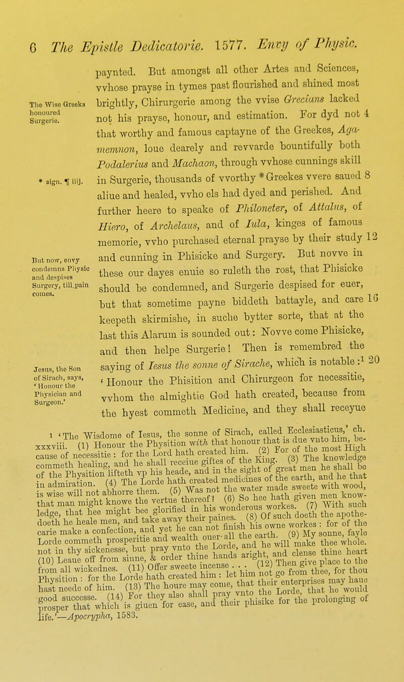 Tlio Wise Greeks honoured Surgerio. ' sign, t iiij. But now, envy condemns Physic and despises Surgery, tiU.pain comes. G The Epistle DedicaloHe. 1577. Envy of Physk. paynted. But amongst all otlier Artes and Sciences, whose prayse in tymes past flourished and sliined most brightly, Chirurgerie among the wise Ch'eciana lacked not his prayse, honour, and estimation. For dyd not 4 that worthy and famous captayne of the Greekes, Aga- memnon, loue dearely and revvarde hountifully both Podalerius and Machaon, through whose cunnings skill in Surgerie, thousands of worthy * Greekes were saued 8 aliue and healed, who els had dyed and perished. And further heere to speake of PUloneter, of Attains, of Hiero, of Arclielaus, and of lula, kinges of famous memorie, who purchased eternal prayse by their study 12 and cunning in Phisicke and Surgery. But no we in these our dayes enuie so ruleth the rost, that Phisicke should be condemned, and Surgerie despised for euer, but that sometime payne biddeth battayle, and care IG keepeth skirmishe, in suche bytter sorte, that at the last this Alarum is sounded out: Nowe come Phisicke, and then helpe Surgerie! Then is remembred the saying of lesus the sonne of Sirache, whicli is notable :^ 20 ' Honour the Phisition and Chirurgeon for necessitie, whom the almightie God hath created, because from the hyest commeth Medicine, and they shall receyue la admu-ation. (4) ilie ^oiae n^^^i ^^^^^ ^^.^^^ ^^^j is wise will not abhorre tliem. (5) Was not me waier that man mi^rht knowe the vertue thereof ? (6) bo hee nam giveu luo dge?tha?^&e might bee glorified in.his wonderous workes W ^^^^^^^ doefh he heale men, and take away then- P^^;^: , (g30J;^:Vo£ for oF he carie make a confection, and yet °r 9) My sonne, fayle Lorde commeth prospentie and ^vealth ouev a 1 ^^^^ ^^f ^^.^^'^^^k^ tl^ee .Vhole. not in thy sickenesse, but Pr^Y v^^to he Louie f ^^^^ Jf^^g, l.eart a Weir ^'W'^^^^^^^ Hie.'—Apocrypha, 1583, Jesus, tlie Son of Siracli, says, ' Honour llie Pliysician and Surgeon.'