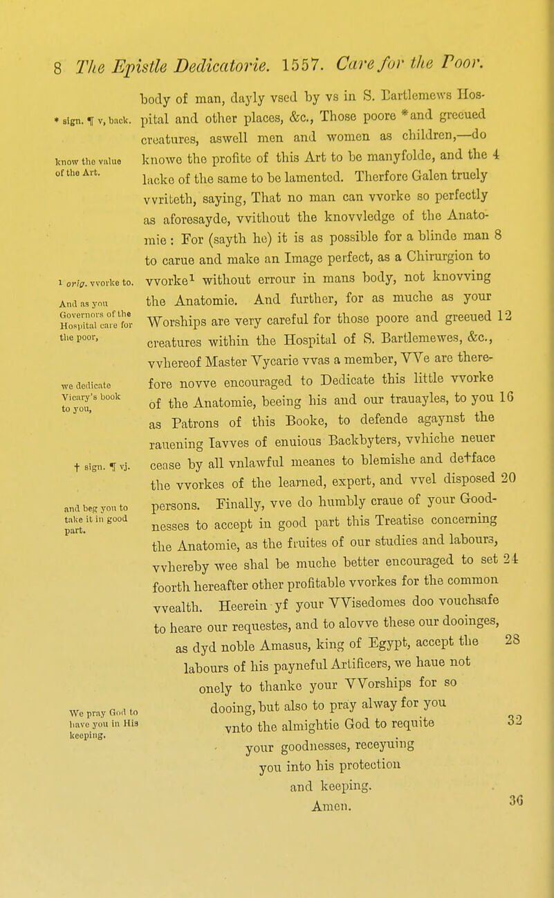 ' sign. ^ V, back. know the value of the Al t. 1 orig. vvorke to. And as ymi Governors of the Hospital care for the poor, we dedicate Vicary's hook to you, t sign. <r vj. and beg you to take it in good part. Wo pray Oud to liavo you in His keeping. body of man, dayly vsed by vs in S. Baiilemews Hos- pital and other places, &c., Those poore *and grccued creatures, aswell men and women as children,—do knowe the profitc of this Art to be manyfoldc, and the 4 lacke of the same to be lamented. Therfore Galen truely vvriteth, saying. That no man can vvorke so perfectly as aforesayde, without the knowledge of the Anato- raie: For (sayth he) it is as possible for a blinde man 8 to carue and make an Image perfect, as a Chirurgion to worke^ without errour in mans body, not knowing the Anatomic. And further, for as muche as your Worships are very careful for those poore and greeued 12 creatures within the Hospital of S. Bartlemewes, &c., whereof Master Vycarie was a member. We are there- fore nowe encouraged to Dedicate this little worke of the Anatomic, beeing his and our trauayles, to you 16 as Patrons of this Booke, to defende agaynst the rauening lawes of enuious Backbyters, whiche neuer cease by all vnlawful meanes to blemishe and detface the workes of the learned, expert, and wel disposed 20 persons. Finally, we do humbly crane of your Good- nesses to accept in good part this Treatise concerning the Anatomie, as the f ruites of our studies and labours, whereby wee shal be muche better encouraged to set 24 foorth hereafter other profitable workes for the common wealth. Heerein yf your VVisedoraes doo vouchsafe to heare our requestes, and to alowe these our dooinges, as dyd noble Amasus, king of Egypt, accept the 28 labours of his payneful Artificers, we haue not onely to thanko your Worships for so dooing.but also to pra;y alway for you vnto the almightie God to requite your goodnesses, receyuing you into his protection and keeping. Amen. 32 3G