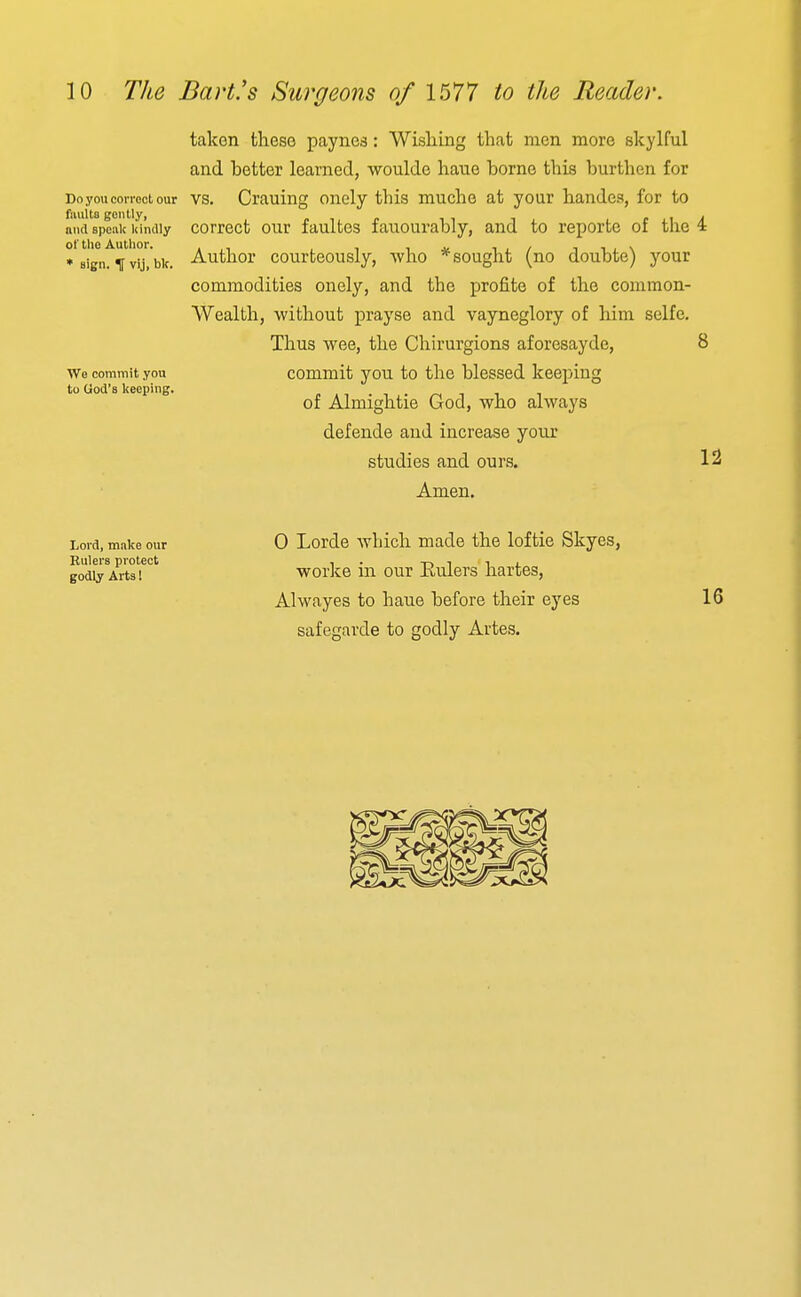 taken these paynes: Wishing that men more skylful and better learned, woulde hano borne this burthen for Do you comet our VS. Crauing onely this muche at your handes, for to and speak liintily correct our faultes fauourably, and to reporte of the 4 Author courteously, who * sought (no doubte) your sign. ^ vij, blc. Wo commit you to God's keeping. commodities onely, and the profite of the common- Wealth, without prayse and vayneglory of him selfe. Thus wee, the Chirurgions aforcsayde, commit you to the blessed keeping of Almightie God, who always defende and increase your studies and ours. Amen. 12 Lord, make our Eulers protect godly Arts I 0 Lorde which made the loftie Skyes, worke in our Eulers hartes, Alwayes to haue before their eyes safegarde to godly Artes. 16