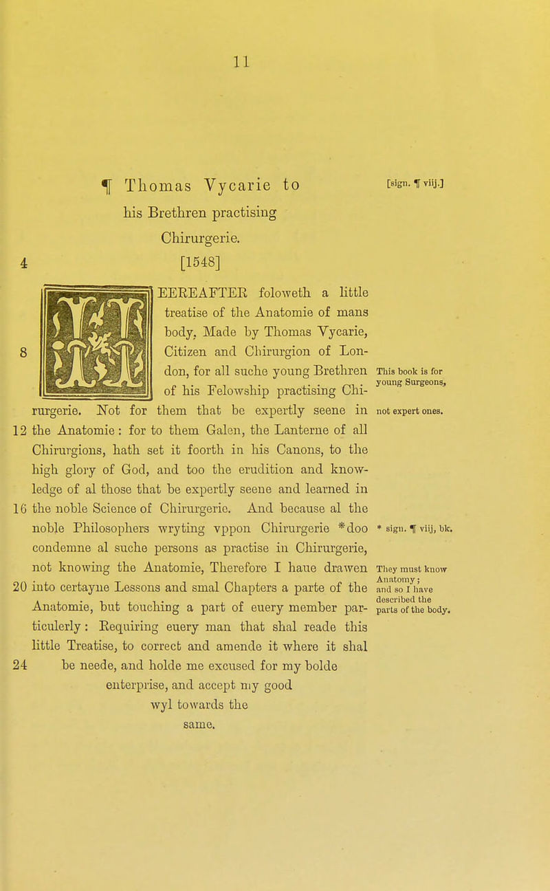 ^ Thomas Vycarie to his Brethren practising Chirurgerie. [1548] [sign, t viij.] 8 (TP EEREAFTEE folowetli a little treatise of the Anatomie of mans body, Made by Thomas Vycarie, Citizen and Cliirurgion of Lon- don, for all suche young Brethren of his Felowship practising Chi- Not for them that be expertly seene in 12 the Anatomie : for to them Galen, the Lanterne of all Chirurgions, hath set it foorth in his Canons, to the high gloiy of God, and too the erudition and know- ledge of al those that be expertly seene and learned in 16 the noble Science of Chirurgerie. Ajid because al the noble Philosophers wry ting vppon Chirurgerie *doo condemne al suche persons as practise in Chirurgerie, not knowing the Anatomie, Therefore I haue drawen 20 into certayne Lessons and smal Chapters a parte of the Anatomie, but touching a part of euery member par- ticulerly : Eequiring euery man that shal reade this little Treatise, to correct and amende it where it shal 24 be neede, and holde me excused for my bolde enterprise, and accept my good wyl towards the same. This book is for young Surgeons, not expert ones. * sign. % viij, bk. Tliey must know Anntomy; •and so I have described the parts of the body.