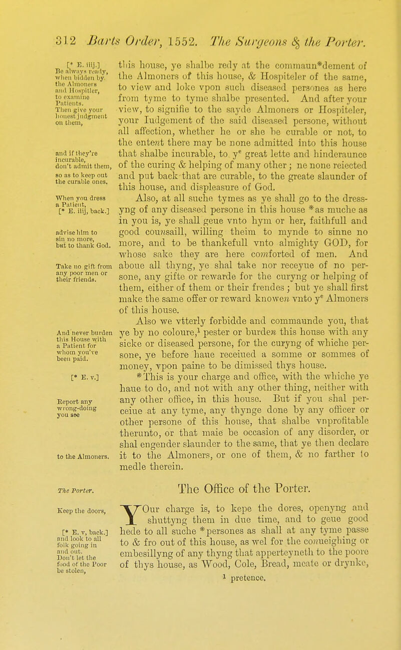 [* K. iiij.] Ho ulwiiya ivaily, wlicn bi'ilden by tlie Alinonei's mill IlDHpitler, to examiiio Patients. Tlieii give your liiiiiest.jiidgineiit on them, and if Hiey're incuralile, don't admit tliein, so as to l<eep out tlie curable ones, Wlien ynu dress a Piilieiit, [» B. iiij, back.] advise Iiim to sin no more, but to tliank God. Take no gift from any poor men or their friends. And never burden this House with a Patient for whom you've been paid. [* E. v.] Report any wiong-doing you see to the Almoners, tliis house, ye shalbe redy .it the cominaun*dement of llie Almoners of this house, & Hospiteler of the same, to view and lokc vpon such diseased persones as here from tyme to tyme shalbe presented. And after your view, to signifie to the sayde Almoners or Hospiteler, your Judgement of the said diseased persone, without all affection, whether he or she he curable or not, to the ente?zt there may be none admitted into this house that shalbe incurable, to y* great lette and hindcraunce of the curing & helping of many other; ne none reiected and put back that are curable, to the greate slaunder of this house, and displeasure of God. Also, at all suche tymes as ye shall go to the dress- yng of any diseased persone in this house *as muche as in you is, ye shall geue vnto hym or her, faithfull and good cou?Jsaill, willing theim to mynde to sinne no more, and to he thankefull vnto almighty GOD, for whose sake they are here co?^^forted of men. And aboue all thyng, ye shal take nor receyue of no per- sone, any gifte or rewarde for the curyng or helping of them, either of them or their frendes ; but ye shall first make the same offer or reward knoweji vnto y® Almoners of this house. Also we vtterly forbidde and commaunde you, that ye by no coloure,^ pester or burdew this house -with any sicke or diseased persone, for the curyng of whiche per- sone, ye before haue receiued a somme or sommes of money, vpon paine to be dimissed thys house. *This is your charge and office, with the Avhiche ye haue to do, and not with any other thing, neither with any other office, in this hoiise. But if you shal per- ceiue at any tyme, any thynge done by any officer or other persone of this house, that shalbe vnprotitable therunto, or that maie be occasion of any disorder, or shal engender slaunder to the same, that ye then declare it to the Almoners, or one of them, & no farther to medle therein. The Porter. Keep the doors. [* E. V, back.] and look to all tbilc going ill and out. Don't let the food of the Poor be stolen. The Office of the Porter. YOur charge is, to kepe the dores, openyng and shuttyng them hi due time, and to geue good hede to all suche * persones as shall at any tyme passe to & fro out of this house, as wel for the co?meighing or embcsillyng of any thyng that apperteyneth to the poore of thys house, as Wood, Cole, Bread, mcate or drynkc, 1 pretence.